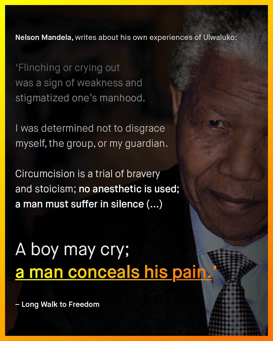 Nelson Mandela, writes about his own experiences of Ulwaluko: 'Flinching or crying out was a sign of weakness and stigmatized one's manhood. Iwas determined not to disgrace myself; the group, or my guardian. Circumcision is a trial of bravery and stoicism; no anesthetic is used; a man must suffer in silence ( ..) A boy may cry; a man concealshis pain: Long Walk to Freedom