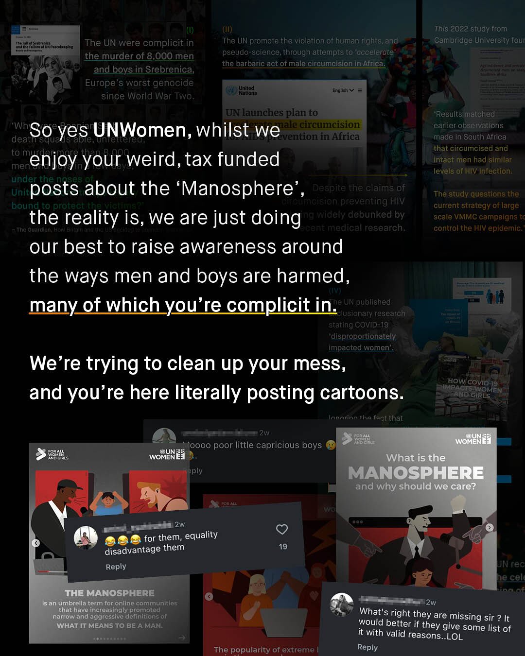 (IU) The UN promote the violation of human rights,and' pseudo-science; through attempts t0 "accelerate the barbaric act Of male circumcision in Affica This 2022 study from "Cambridge University four The UN were complicit in the murder of 8,000 men and boys in Srebrenica; Europe'$ worst genocide since World War Two Uhilteds Eqplhv UNlaunchesplan to Results matched earlier observatlons made in South Africa that circumcised and intact men had similar; levelsiof HIV Intection: Whi So yes UNWomen, whilst we eatoaimaision deatisqua ale untettere entioniin Africa to Me enjoy your weird, tax funded men underthe 9a Uniti posts about the 'Manosphere Despite the claims of The study questions the bound to protechthevictt Aee umoision preventing HIV ~current strategy of large the reality is, we are just doing awidely debunked by scale VMMC campaigns t TThe Guatdlan: Hav) Arrtnin cane madical research; ~control the HIV epidemic; our best to raise awareness around the ways men and boys are harmed, KTTtAT many of which you're complicit in:a UN publlshed lusionary research ~stating COVID-19 "disproportlonately impacted women' We're trying to clean up your mess, HOW COVID-19 and you're here literally posting cartoons: OMEI Innorinathe fact thal Zw 33 WOMINEI oooo poor little capricious boys R85 WOMUNE] What is the eply MANOSPHERE and why should we care? 64i 2w for them; equality disadvantage them Reply 19 UN reC he cell The MANOsPHERE isan umbrella termfor online communities that have increasingly promoted narrow and aggressive definitions of WHAT IT MEANSTo BE A MAN: 2w What'$ right they are missing sir ? It would better if they give some list of it with valid reasons_LOL Reply The popularity of extreme