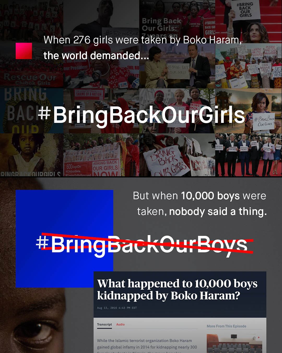 #BRING 'BACK OUR GIRLS Bring Back Our Girls 7,6 #BRIHC Bac Qu (GIRL' When 276 girls were taken by Boko Haram FleaSE the world demanded_ J4F Pwosinem MNN- Vx'! JRm; Rescue Our Fibal Gs BRTNG Bring BAC #BringBackOurGirls #PemaBick OxGirs nud @BRING BACK 'GOUbsyson: OUR GIRLS dincRdalniidcidi € htba Girs ~crulnioraraccied; Haln KRING bhck GRS But when 10,000 boys were taken, nobody said a thing_ #BringbackCurRovs What happened to 10,00O boys kidnapped by Boko Haram? AUB 13 , 2016 4;43 Ph EST Transcript Audio More From This Episode While the Islamic terrorist organization Boko Haram gained global infamy in 2014 for kidnapping nearly 300