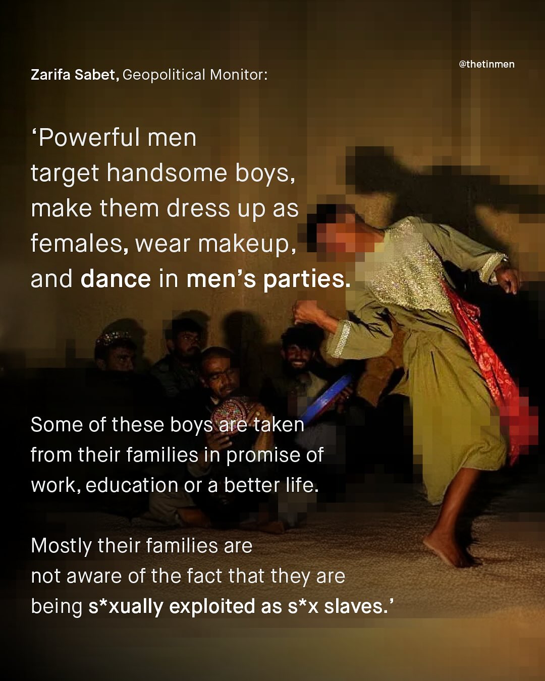 @thetinmen Zarifa Sabet, Geopolitical Monitor: Powerful men target handsome boys, make them dress up as females, wear makeup, and dance in men's parties: Some of these boys are taken from their families in promise of work, education or a better life Mostly their families are not aware of the fact that they are being s*xually exploited as s*x slaves: