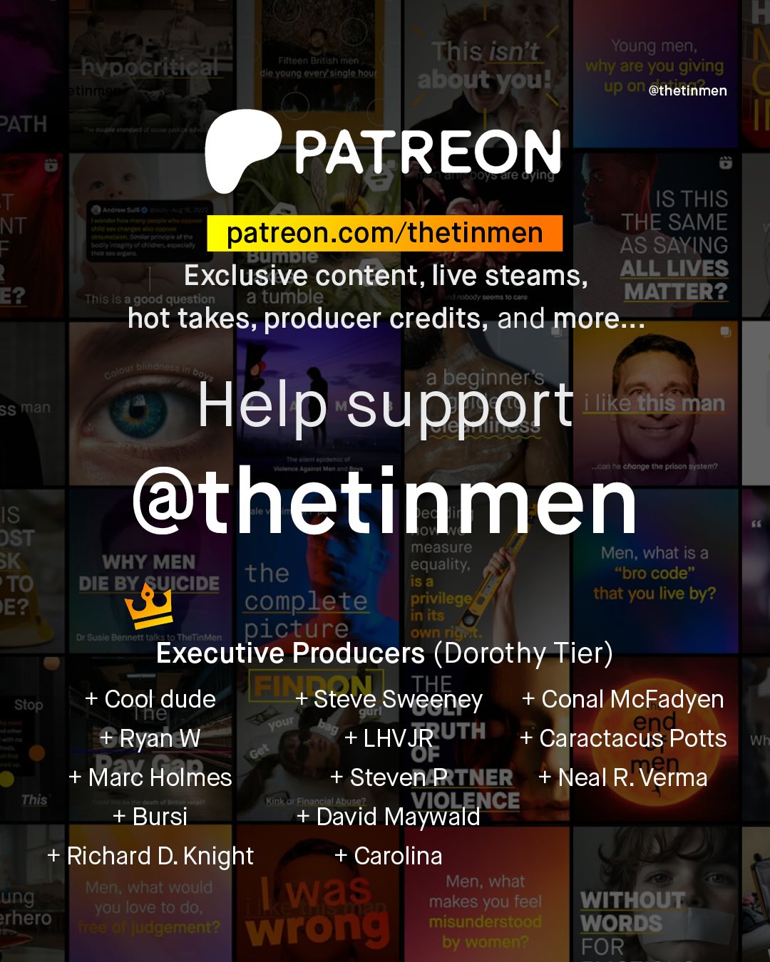 T This isn't Young men; why are you giving about youl up an @thetinmen FtnOCn Btltealtnan hypocritical Kenellaloni alc Young ovoryasinglo houf PATH PATREON are Gling T NT = Anand IS THIS THE SAME Senufant patreon com/thetinmen 3 AS SAYING umdie Exclusive content, live steams, ALL LIVES This i8 a Igood question a tumble MATTER? hot takes, producer credits, and more: E2 Keotote Ettttame beginner's SS man Help support ilike this man ctonko the prson Gylenn @thetinmen IS DST measure SK WHY MEN Men; what is a the equality; iS a "bro code" TO DIE BY SUICIDE complete privilege that you live by? EE? in its Dr Su9t Banrett (4| Thatnmen picture ownriy Executive Producers (Dorothy Tier) ~Stop; + Cool dude El + Steve Sweeney + Conal McFadyen Te gurt Nour eng_ +Ryan W + LHVJRUTH + Caractacus Potts Wh OF + Marc Holmes + Steven PTNER + Neal R. .Verma This Finince AbuSO? Bursi David Maywald ICE Richard D. Knight + Carolina Men; what would Men; what ung Was you love to do; makes you feel WITHOUT rhero WuC; wrong misunderstood WORDS by women? FOR