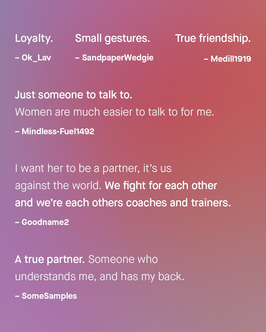 Loyalty: Ok_Lav Small gestures: SandpaperWedgie True friendship: Medill919 Just someone to talk to: Women are much easier to talk to for me: Mindless-Fuel1492 Iwant her to be a partner; it's uS against the world. We fight for each other and we're each others coaches and trainers: Goodnamez A true partner: Someone who understands me, and has my back: SomeSamples
