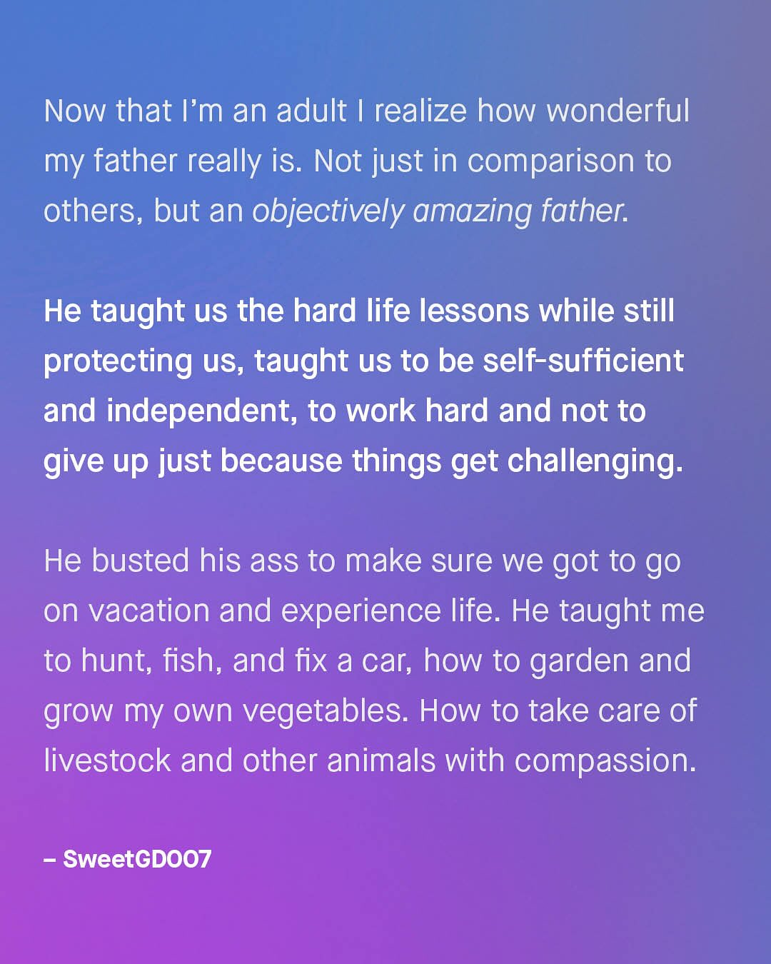 Now that I'm an adult | realize how wonderful my father really is. Not just in comparison to others, but an objectively amazing father: He taught us the hard life lessons while still protecting US, taught us to be self-sufficient and independent; to work hard and not to give up just because things get challenging: He busted his ass to make sure we got to go on vacation and experience life. He taught me to hunt; fish, and fix a car; how to garden and grow my own vegetables: How to take care of livestock and other animals with compassion: SweetGDO7
