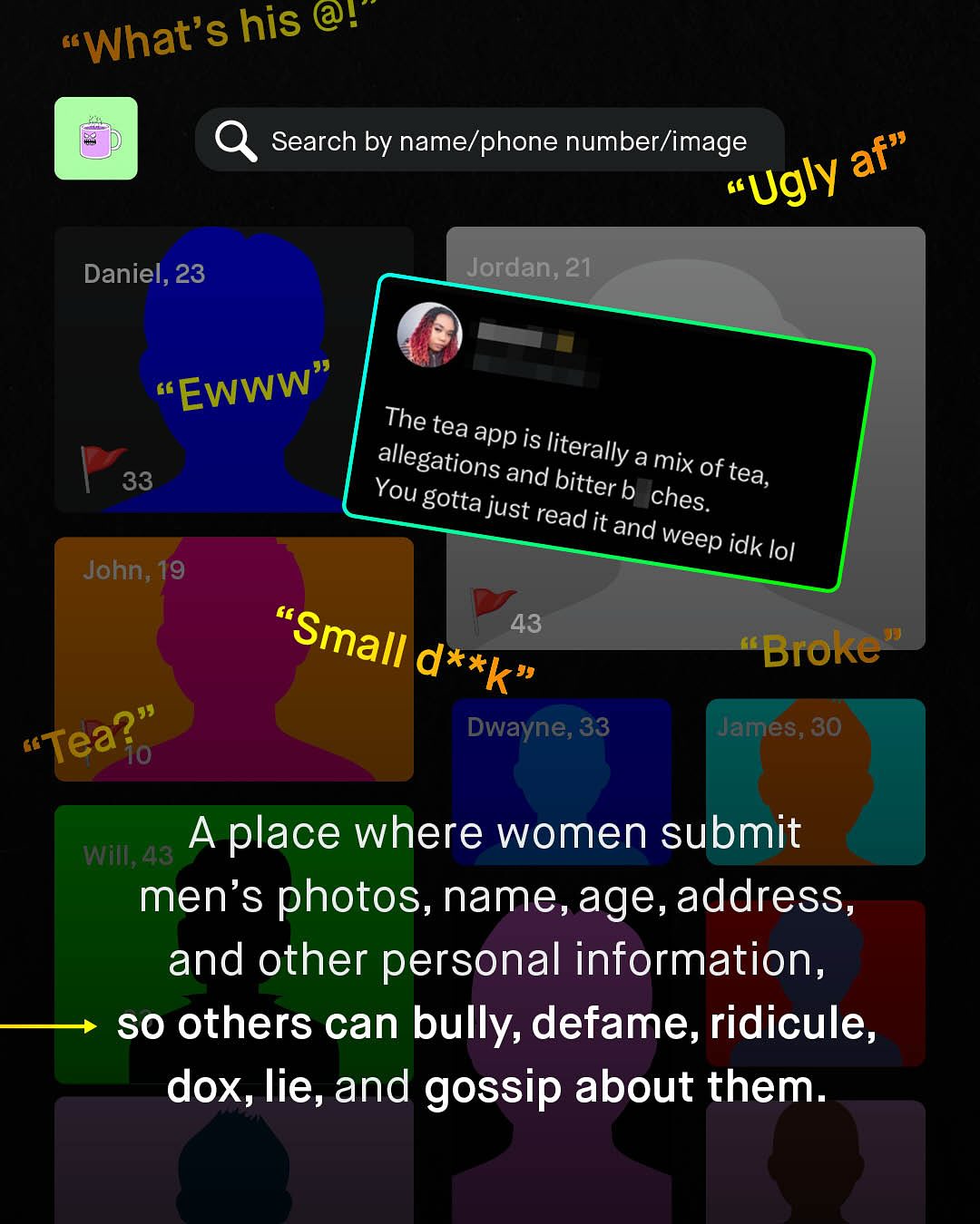 What's his @! Search by name/phone number/image af" "Ugly Jordan; 21 Daniel, 23 "Ewww" The tea app is allegations literally : and amix 33 bitter of tea, You gotta b just ches: read it and weep idk lol John; 19 "Small 43 Broke d*xk" Tea?" Dwayne, 33 James, 30 10 Wim;43 Aplace where women submit men's photos, name,age,address, and other personal information, so others can bully, defame, ridicule, dox, lie, and gossip about them:
