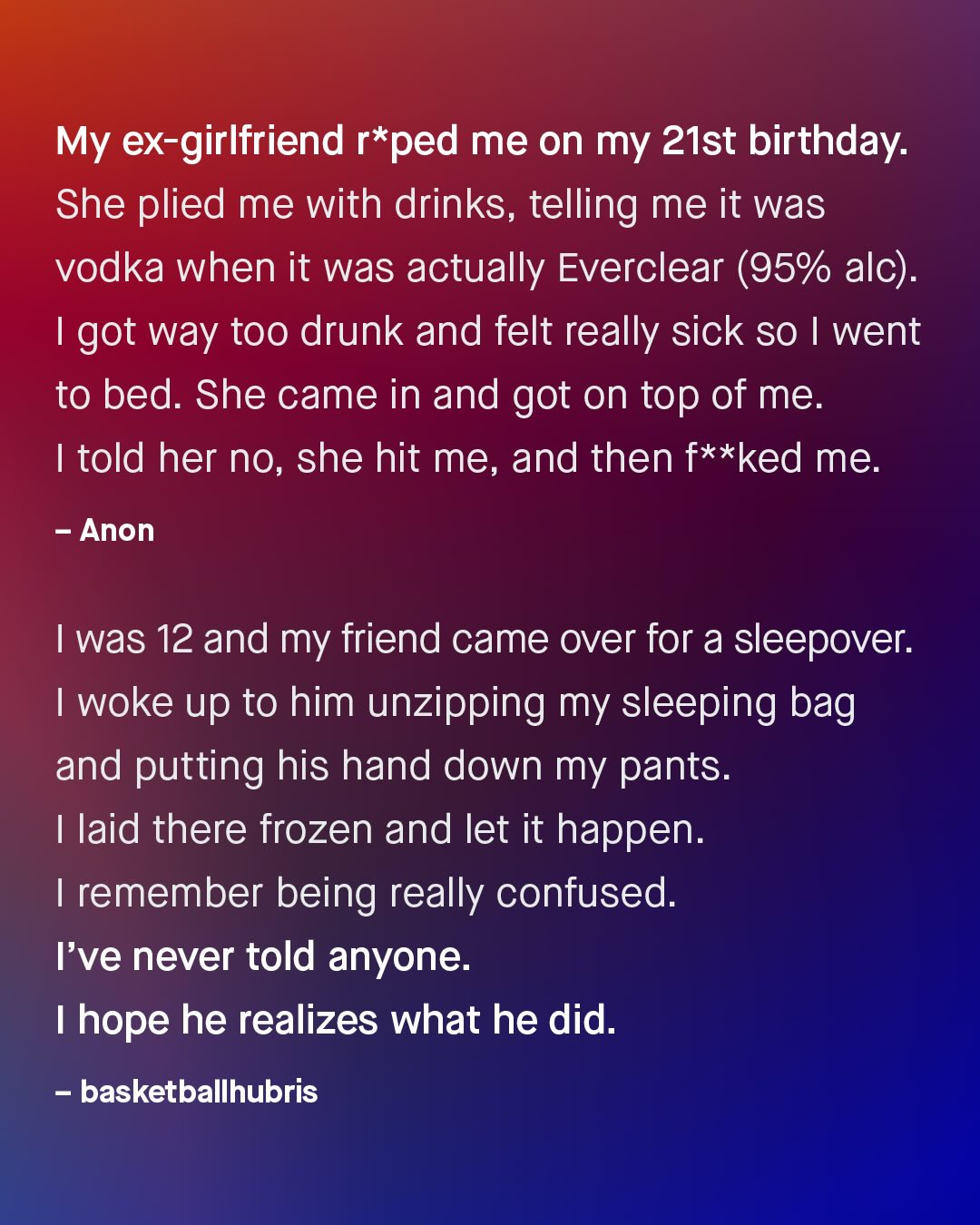 My ex-girlfriend r*ped me on my 21st birthday: She plied me with drinks, telling me it was vodka when it was actually Everclear (95% alc) Igot way too drunk and felt really sick So | went to bed. She came in and got on top of me. 1 told her no, she hit me, and then f**ked me. Anon 1 was 12 and my friend came over for a sleepover: woke up to him unzipping my sleeping bag and putting his hand down my pants: 1 laid there frozen and let it happen. remember being really confused: Fve never told anyone: hope he realizes what he did: basketballhubris