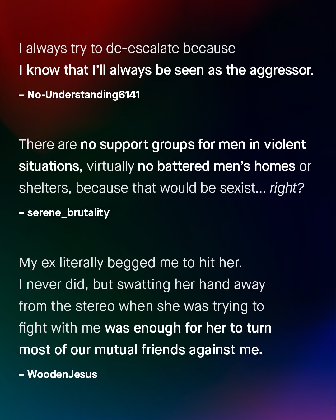 1 always try to de-escalate because know that /Il always be seen as the aggressor: No-Understanding6141 There are no support groups for men in violent situations, virtually no battered men's homes or shelters; because that would be sexist_ right? serene_ brutality My ex literally begged me to hit her: never did, but swatting her hand away from the stereo when she was trying to fight with me was enough for her to turn most of our mutual friends against me: WoodenJesus