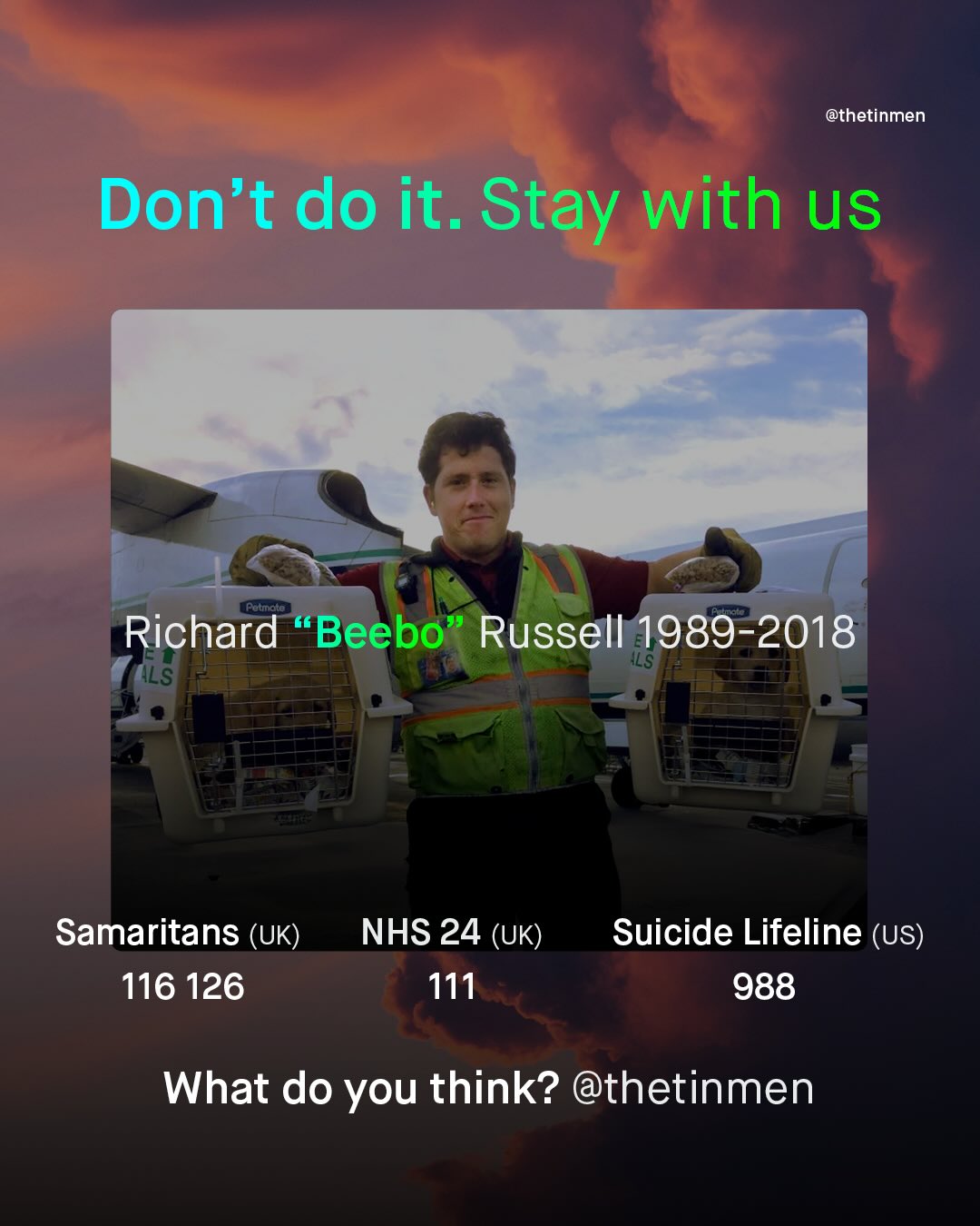 @thetinmen Don't do it. Stay with us Richard Beebo Russell 1989-2018 ILS ILS Samaritans (UK) 116 126 NHS 24 (UK) 111 Suicide Lifeline (US) 988 What do you think? @thetinmen