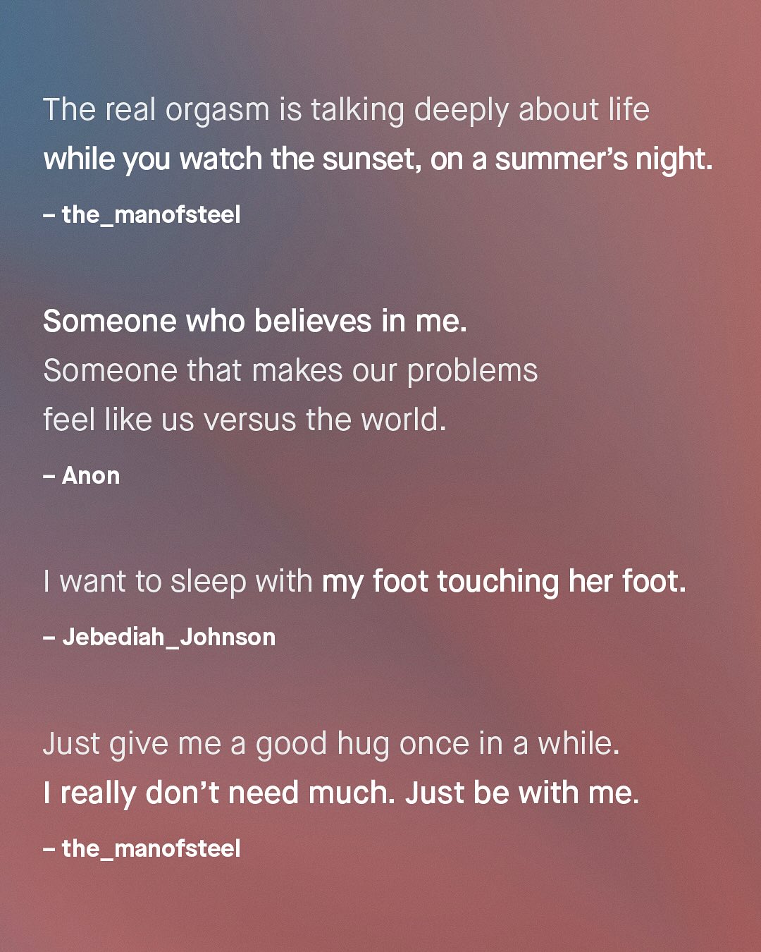 The real orgasm is talking deeply about life while you watch the sunset; on a summer's night: the_manofsteel Someone who believes in me. Someone that makes our problems feel like us versus the world. Anon want to sleep with my foot touching her foot. Jebediah_Johnson Just give me a good hug once in a while: really don't need much. Just be with me: the_manofsteel