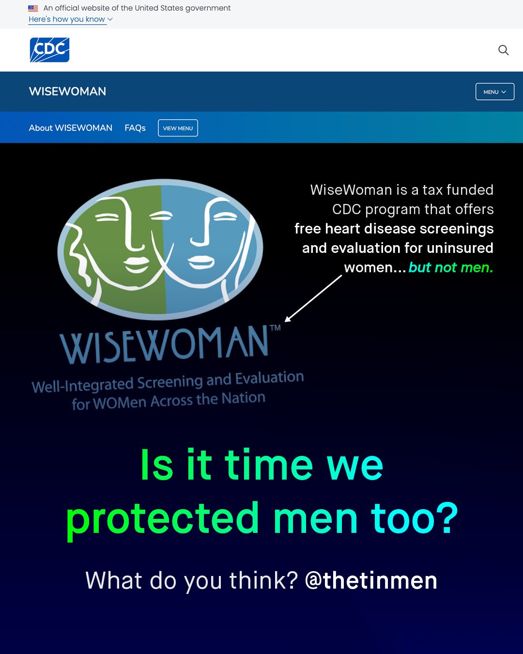 An official website of the United States government Here's how you know CDC WISEWOMAN MENU About WISEWOMAN FAQs VIEW MENU WiseWoman is a tax funded CDC program that offers free heart disease screenings and evaluation for uninsured women._ but not men: TM WISEWOMAN Well-Integrated Screening and Evaluation for WOMen Across the Nation Is it time we protected men too? What do you think? @thetinmen