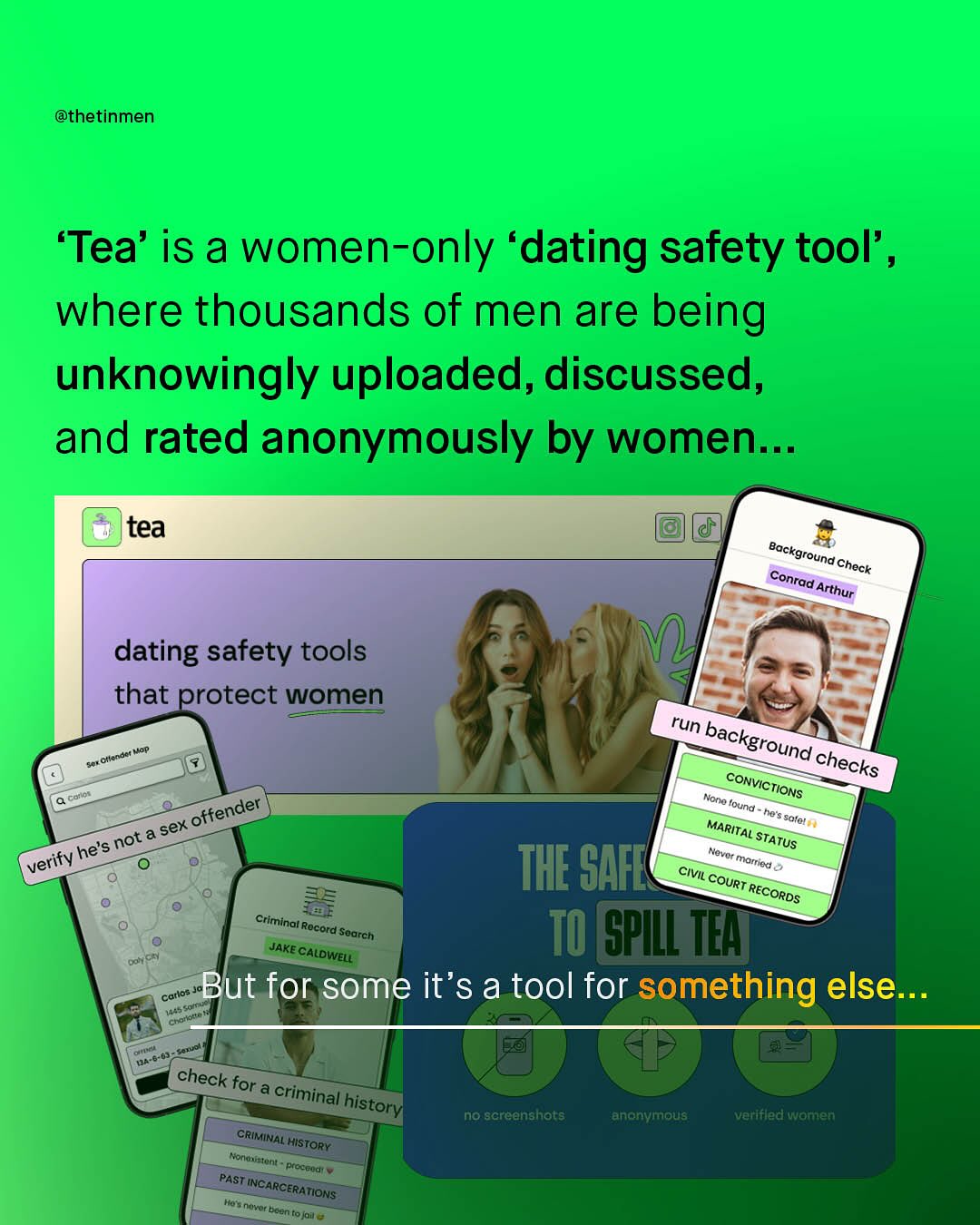 @thetinmen 'Tea' is a women-only 'dating safety tool' _ where thousands of men are being unknowingly uploaded, discussed, and rated anonymously by women _ tea dating safety tools that protect women ottender } Jop run background checks coiiot CONVICTIONS offender " Kono Hcund Pe $e sexe MARITAL = sctal he's 'not = STATUS verify Movcs THE SAFL niolfied Civil court E RECORDS Criminal Rocord ISoarch; TO GpILL TEAFT JAKE CALDWELL Carlos _ But for some it'sa tool for something else: Chul 60 check for a criminal history CRIMinal HISTORY tonnxigtoni Pocuud' PAST INCARCERATIONS Mo s novor boen {ojnu no screanshots anonvmous verifled Wamen Background Check Conrad = Arthur