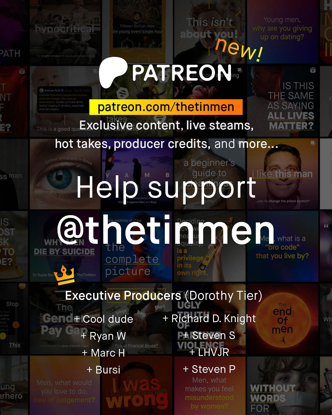 This isn't Young men; Rypocritical Filtaan Etulegh Erfin la voung quary singlo Houl why are you giving about vou! up on dating? PATH newl PATREON T IS THIS A NT THE SAME = patreon com/thetinmen AS SAYING takes ALL LIVES E2 ~This I8 a good que Exclusive content, live steams, MATTER? hot takes, producer credits, and more Htatte "eu Dol a beginner's SS man M guide to ilike this man Help support ta Ra change Jtha pHacn Meer IS DST @thetinmen SK what is a WH the IS & "pro code" TO DIE BY SUICIDE complete privilege that you live by? E? in Its DCnoL Knhatinken picture own rigta Executive Producers (Dorothy Tier) ~Stop The gurl UGLY ihe Gend+ Cool dude Richard D. Knight egd UF Pay Ga+ men Ryan W P+ Steven S This FGEnc 4 + Marc H VIQ LHVJR + Bursi + Steven P Men; what would Men; what ung Was yau Ibve [0 do; makes you feel WITHOUT rhero Hteerotudgement? wrong misunderstood WORDS by women? FOR Wh