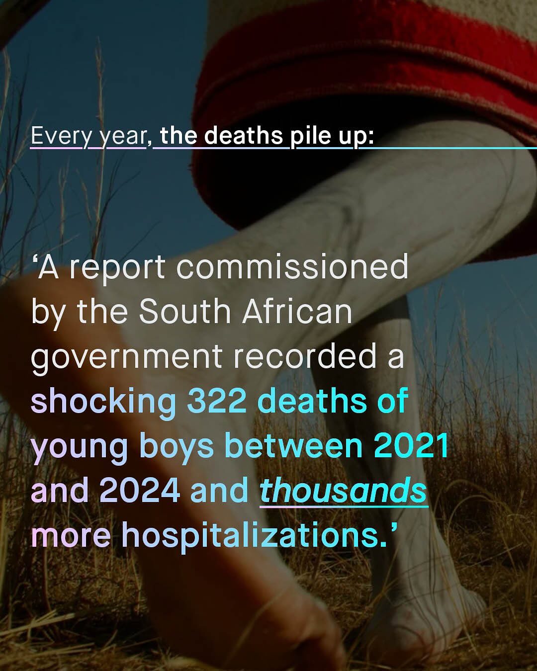 Every year;_the deaths pile up: 'A report commissioned by the South African government recorded a shocking 322 deaths of young boys between 2021 and 2024 and thousands more hospitalizations.