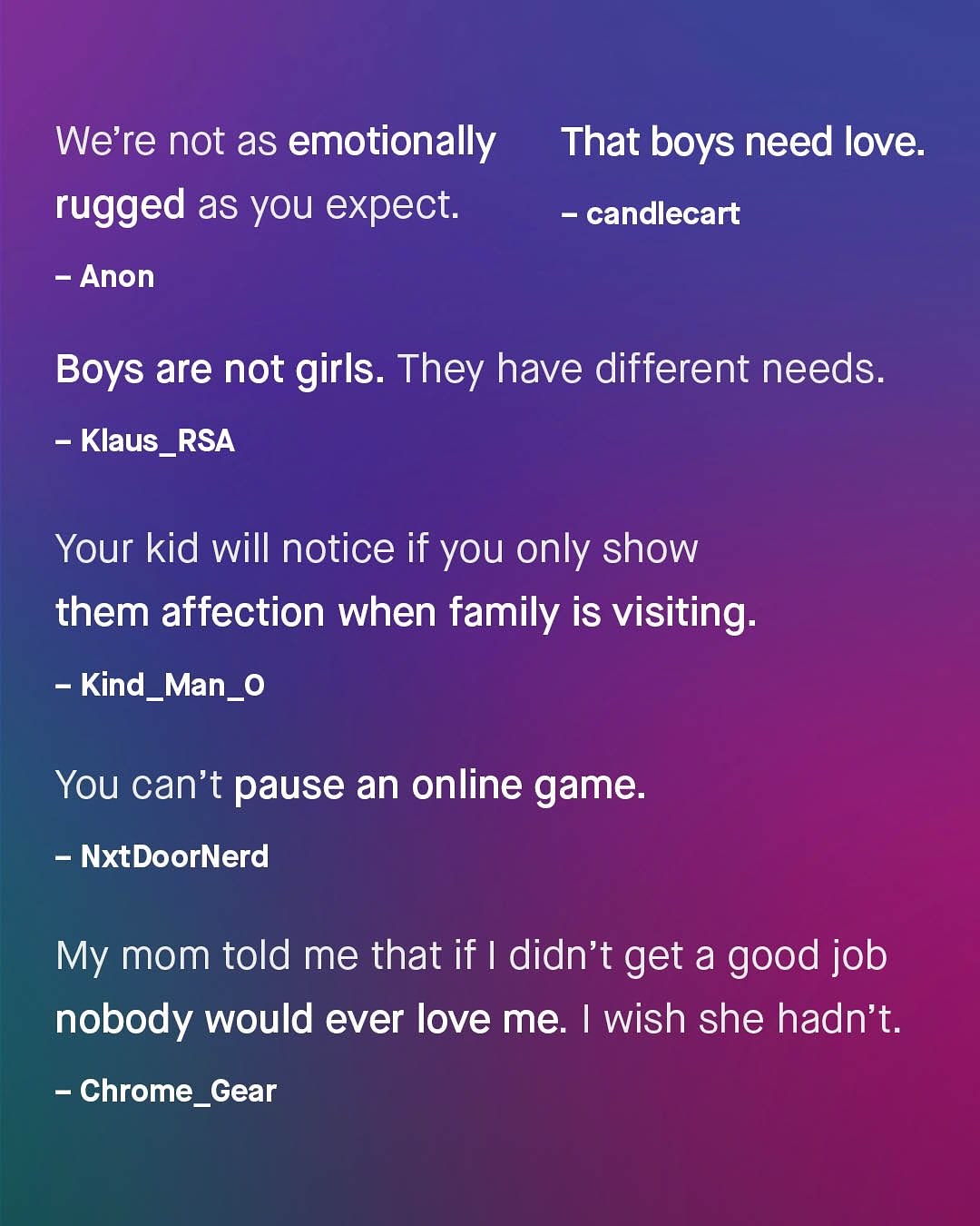 We're not as emotionally That boys need love: rugged as you expect: candlecart Anon Boys are not girls. They have different needs: Klaus_RSA Your kid will notice if you only show them affection when family is visiting: Kind_Man_0 You can't pause an online game: NxtDoorNerd My mom told me that if | didn't get a good job nobody would ever love me Iwish she hadn't: Chrome_Gear