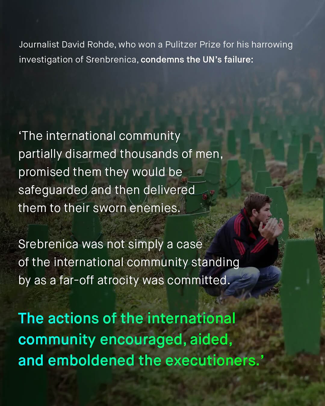 Journalist David Rohde, who won a Pulitzer Prize for his harrowing investigation of Srenbrenica, condemns the UN's failure: 'The international community partially disarmed thousands of men, promised them they would be safeguarded and then delivered them to their sworn enemies Srebrenica was not simply a case of the international community standing by as a far-off atrocity was committed_ The actions of the international community encouraged, aided, and emboldened the executioners.