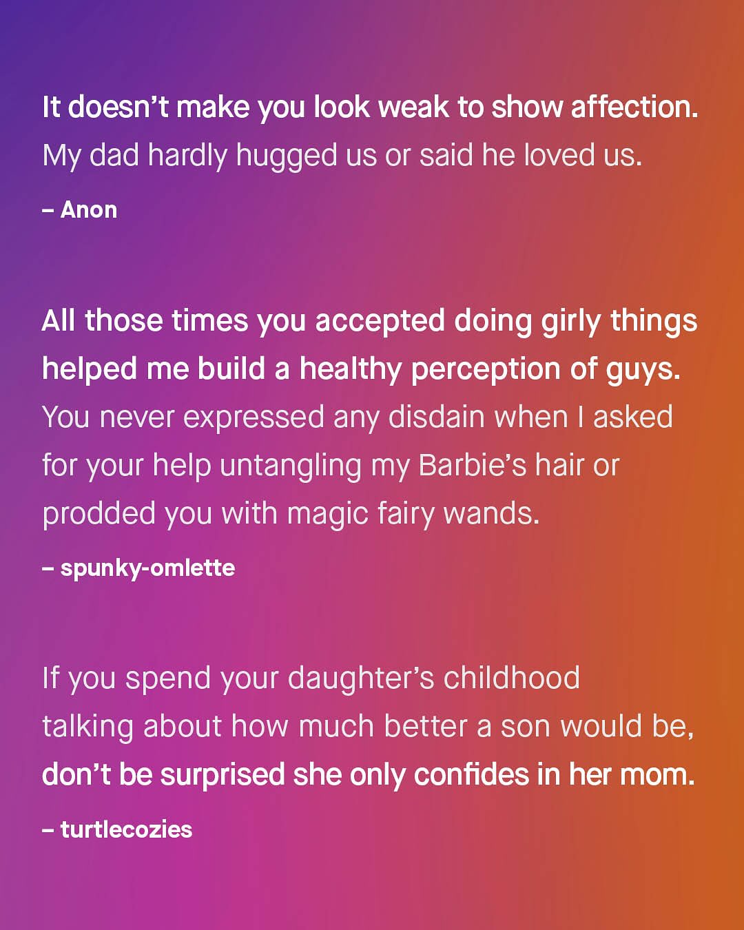 It doesn't make you look weak to show affection. My dad hardly hugged us or said he loved us. Anon AIl those times you accepted doing girly things helped me build a healthy perception of guys: You never expressed any disdain when | asked for your help untangling my Barbie's hair or prodded you with magic fairy wands: spunky-omlette If you spend your daughter's childhood talking about how much better a son would be; don't be surprised she only confides in her mom: turtlecozies