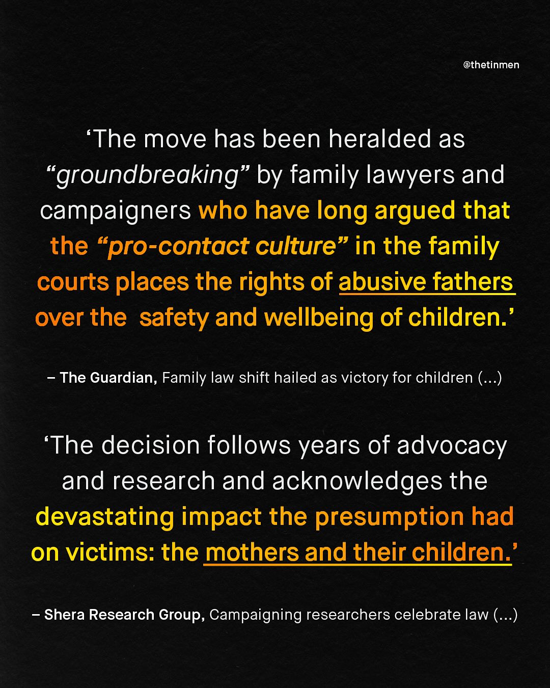 @thetinmen The move has been heralded as "groundbreaking" by family lawyers and campaigners who have long argued that the "pro-contact culture" in the family courts places the rights of abusive fathers over the safety and wellbeing of children ' The Guardian, Family law shift hailed as victory for children (..) The decision follows years of advocacy and research and acknowledges the devastating impact the presumption had on victims: the mothers and their children ' Shera Research Group, Campaigning researchers celebrate law (_.)