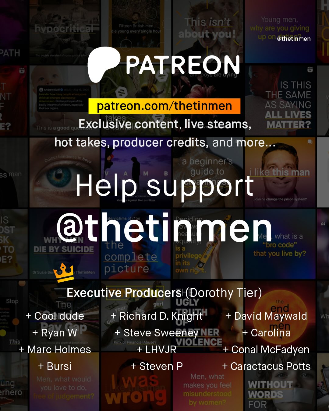 T This isn't Young men; why are you giving about youl up an @thetinmen FtnOCn Btltealtnan hypocritical alc Young ovoryasinglo houf PATH PATREON ale Gying T NT = Anand 3 IS THIS THE SAME t ctt Heiteetoninrcnehi patreon com/thetinmen AS SAYING takes ALL LIVES E2 This I8 a 'good que Exclusive content, live steams, MATTER? hot takes, producer credits, and more. entate bttrdnan Doye a beginner's SS man guide to ilike this man Help support ACa Fachanno the prson Gyelent IS DST @thetinmen SK WH what is a the JSa Dro code" TO DIE BY SUICIDE complete privilege that you live by? EE? in its CCKC" Thatnmen picture own rigi Executive Producers (Dorothy Tier) ~Stop; The gurl UGLY tne Mout end + Cool dude Richard D. Knight + David Maywald Wh Ryan WP Steve Sweeney NER + Carolina This Kunk Financlal Abuse? VIOLENCE Marc Holmes +LHVJR Conal McFadyen + Bursi + Steven P + Caractacus Potts Men; what would Men; what ung Was you love to do; makes you feel WITHOUT rhero an judgement? wrong misunderstood WORDS by women? FOR