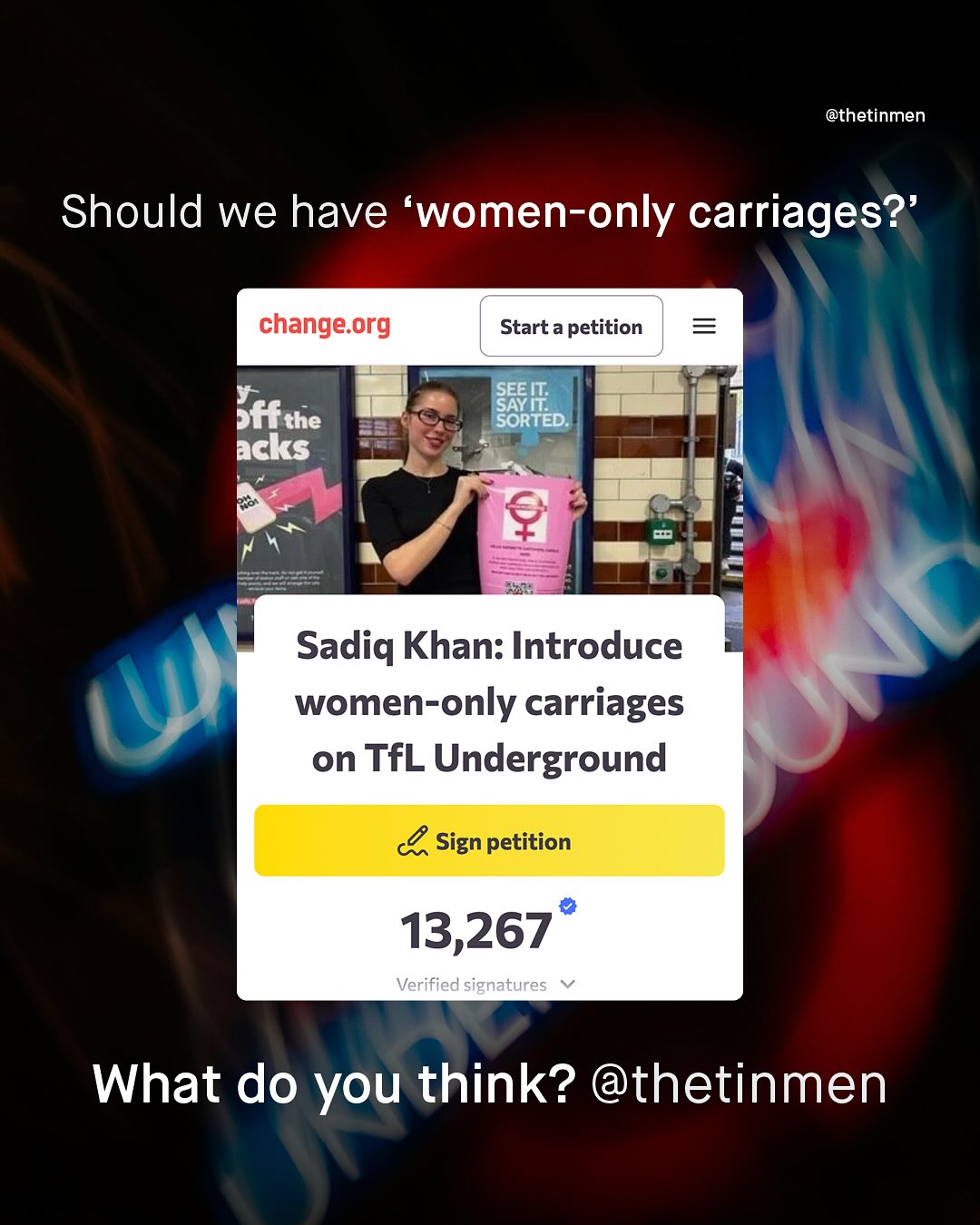 @thetinmen Should we have women-only carriages? change org Start a petition SEE IT; SAYIL SORTED Sffthe acks Sadiq Khan: Introduce women-only carriages on TfL Underground 4 Sign petition 13,267 Verified signatures What do you think? @thetinmen