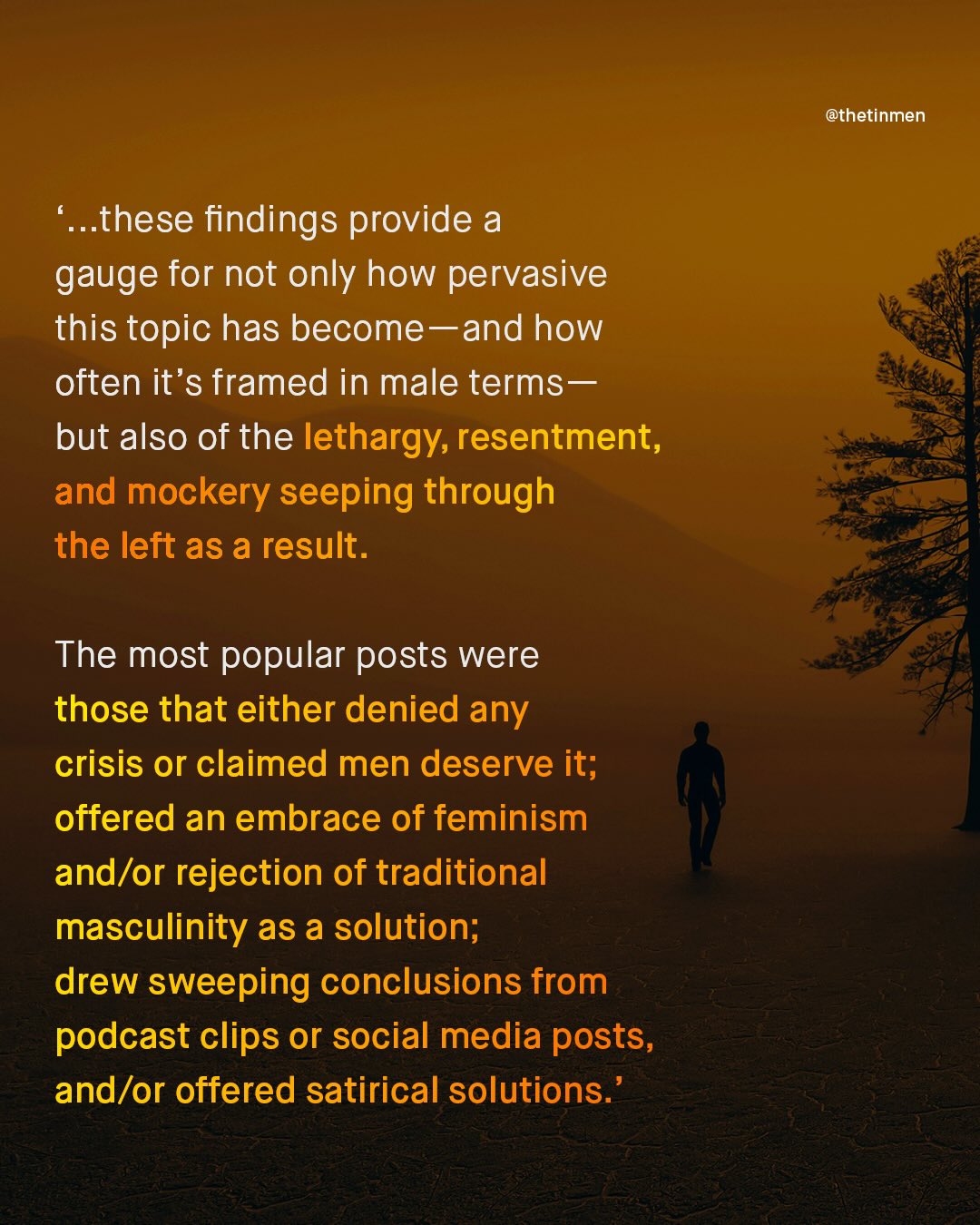 @thetinmen .these findings provide a gauge for not only how pervasive this topic has become-and how often it's framed in male terms _ but also of the lethargy; resentment, and mockery seeping through the left as a result. The most popular posts were those that either denied any crisis or claimed men deserve it; offered an embrace of feminism and/or rejection of traditional masculinity as a solution; drew sweeping conclusions from podcast clips or social media posts, and/or offered satirical solutions: