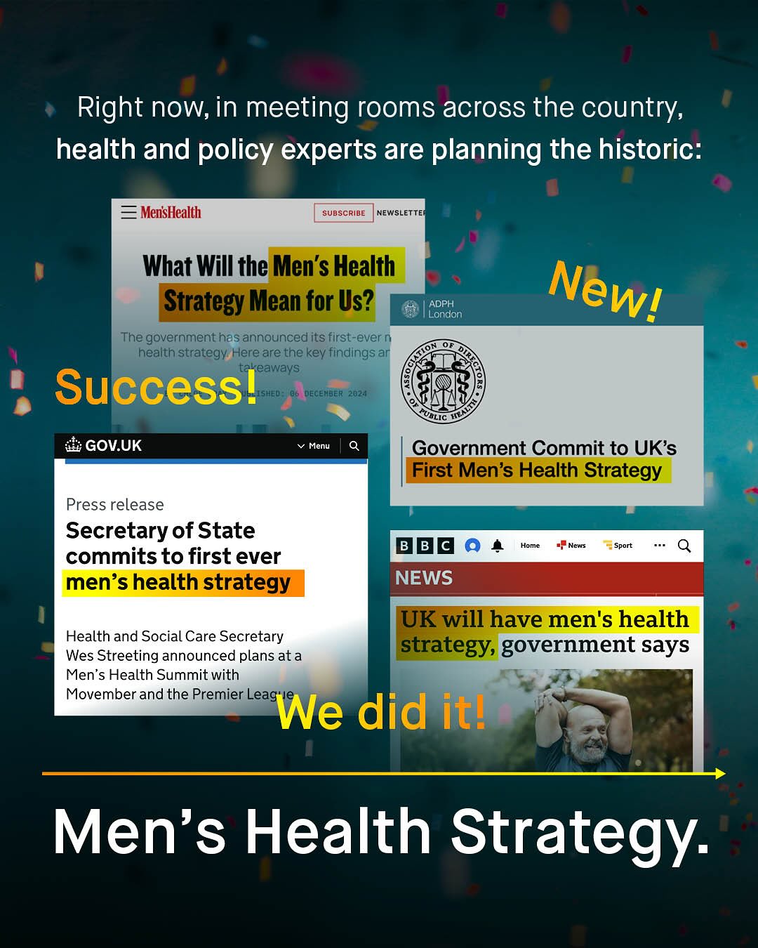 Right now,in meeting rooms across the country, health and policy experts are planning the historic: MensHealth SUBSCRIBE NEWSLETTE What Will the Men's Health Strategy Mean for Us? ADPH London The government has announced its first-ever health strategy Here are the key findings ar eaways Success! Hed DEceMBER 28245 UBLIC GOV.UK Menu Government Commit to UKs First Men's Health Strategy Press release Secretary of State commits to first ever men's health strategy B Homo Neuis Sport NEWS UK will have men's health strategy, government says Health and Social Care Secretary Wes Streeting announced plans ata Men's Health Summit with Movember and the Premier Leags We did itl Men's Health Strategy: Newl