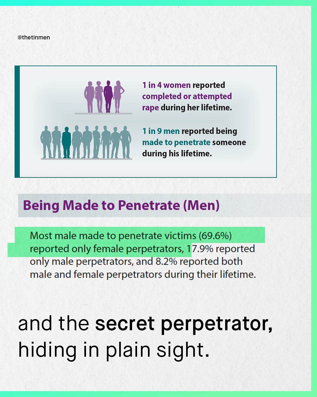@thetinmen 1in 4 women reported completed or attempted rape during her lifetime: in 9 men reported being made to penetrate someone during his lifetime: Being Made to Penetrate (Men) Most male made to penetrate victims (69.6%) reported only female perpetrators, 7.9% reported only male perpetrators, and 8.2% reported both male and female perpetrators during their lifetime: and the secret perpetrator; hiding in plain sight.
