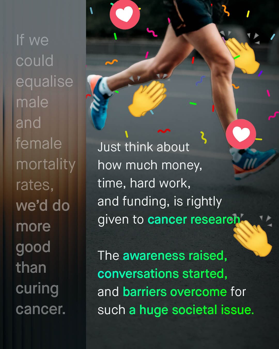 If we could equalise male and female 5 Just think about mortality how much money; rates, time, hard work, we'd do and funding; is rightly more givven to cancer researche good The awareness raised, than conversations started, curing and barriers overcome for cancer: such a huge societal issue: