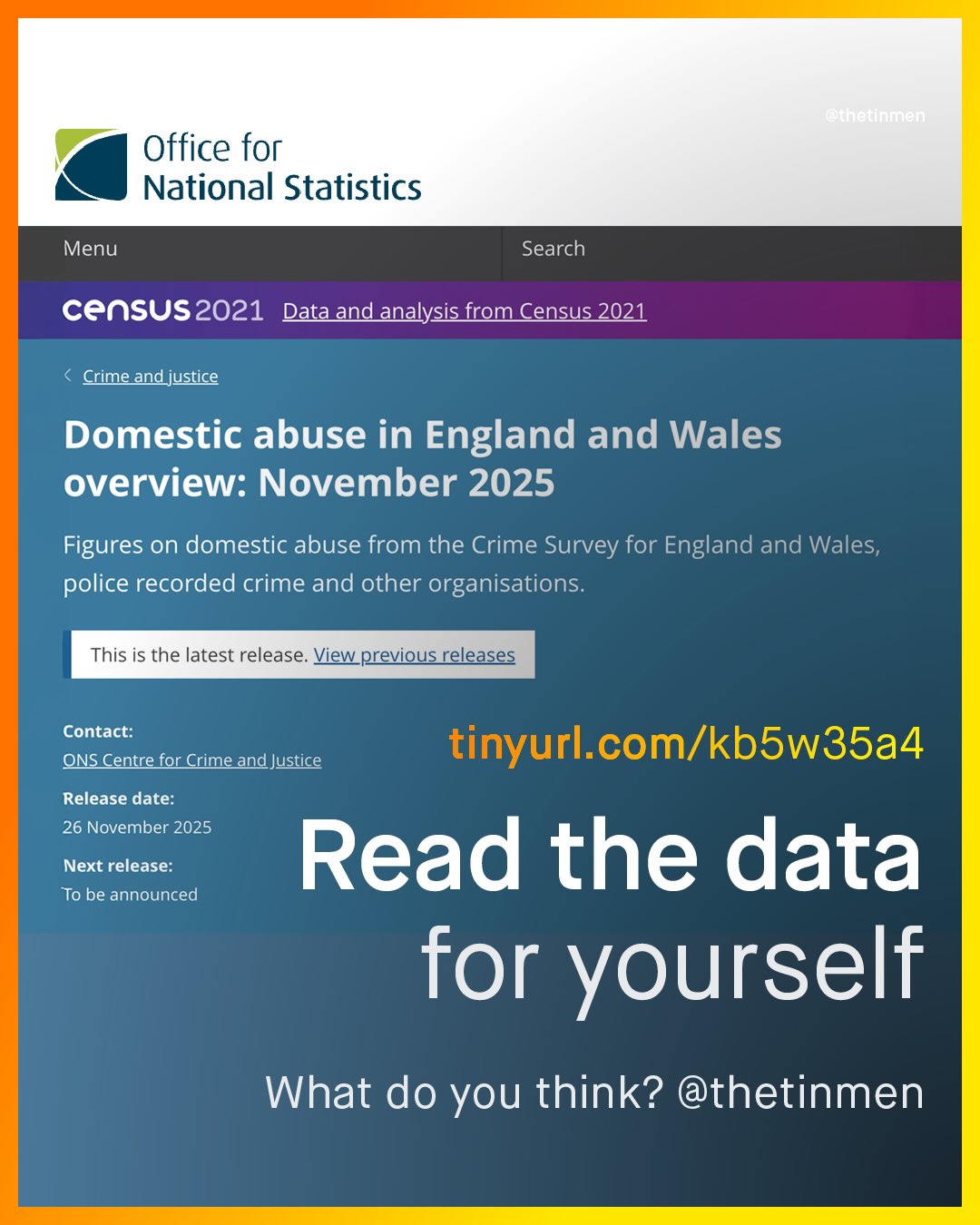 RUnJU Office for National Statistics Menu Search census2021 Data and analysis from Census 2021 Crime and justice Domestic abuse in England and Wales overview: November 2025 Figures on domestic abuse from the Crime Survey for England and Wales; police recorded crime and other organisations. This is the latest release: View previous releases Contact: ONS Centre for Crime and Justice tinyurl com/kbSw35a4 Release date: 26 November 2025 Next release: Read the data To be announced for yourself What do you think? @thetinmen