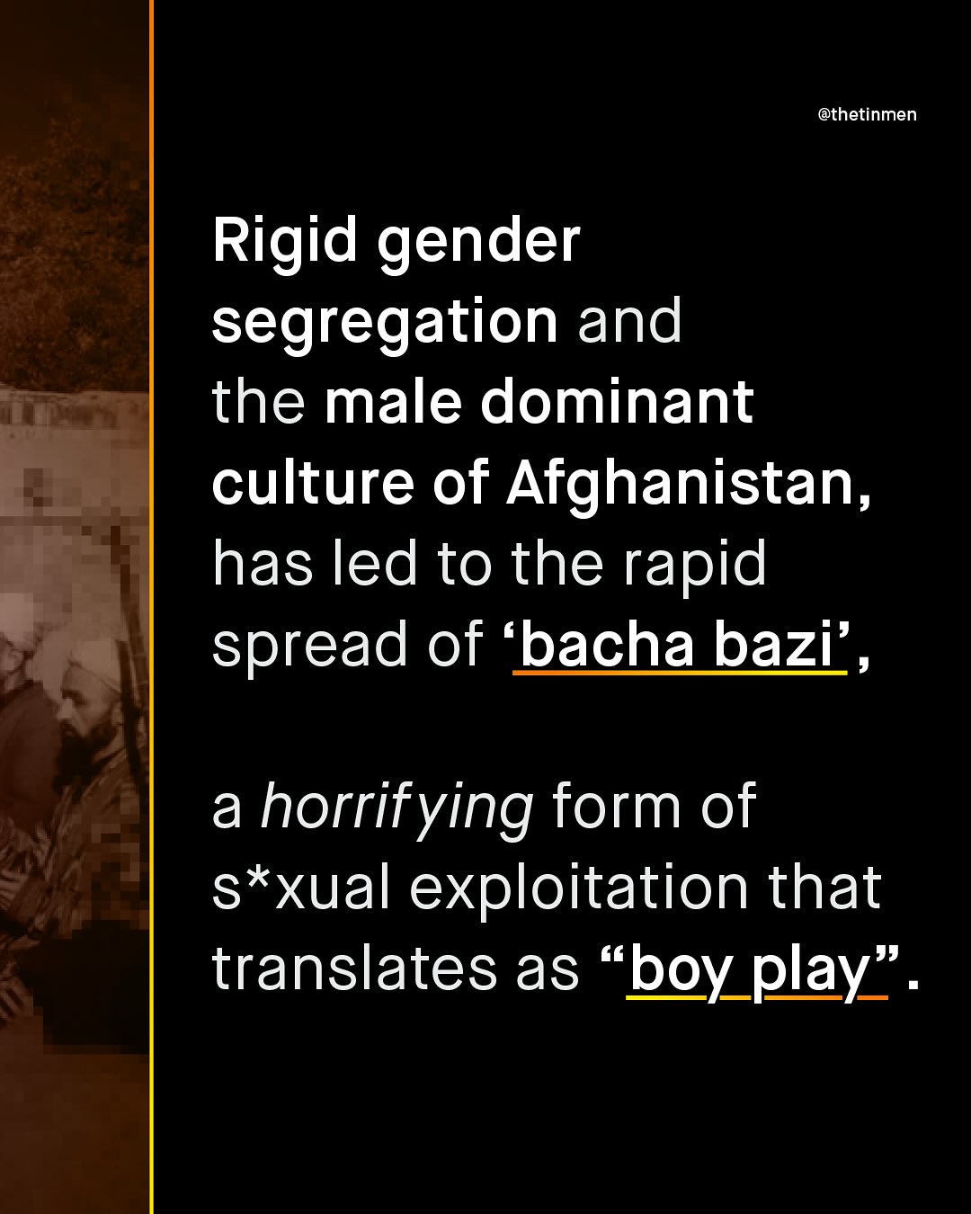 @thetinmen Rigid gender segregation and the male dominant culture of Afghanistan, has led to the rapid spread of bacha bazi' , a horrifying form of s*xual exploitation that translates as boy_play" .