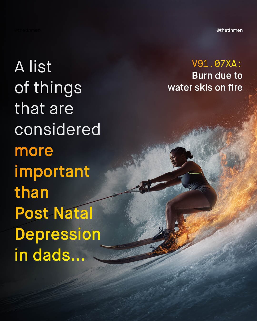 3 @thetinmen A list of things that are considered more important than Post Natal Depression in dads .. V91 . O7XA : Burn due to water skis on fire