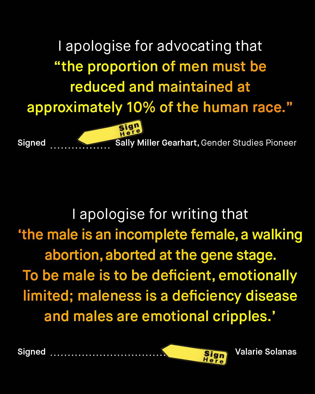1 apologise for advocating that "the proportion of men must be reduced and maintained at approximately 10% of the human race. Sign Hene Signed Sally Miller Gearhart, Gender Studies Pioneer apologise for writing that 'the male is an incomplete female,a walking abortion,aborted at the gene stage: To be male is to be deficient, emotionally limited; maleness is a deficiency disease and males are emotional cripples: Signed Sign Valarie Solanas Here
