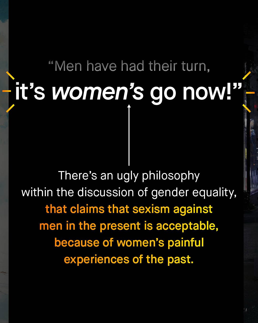 Men have had their turn, it's women's go nowl" There's an ugly philosophy within the discussion of gender equality, that claims that sexism against men in the present is acceptable, because of women's painful experiences of the past.