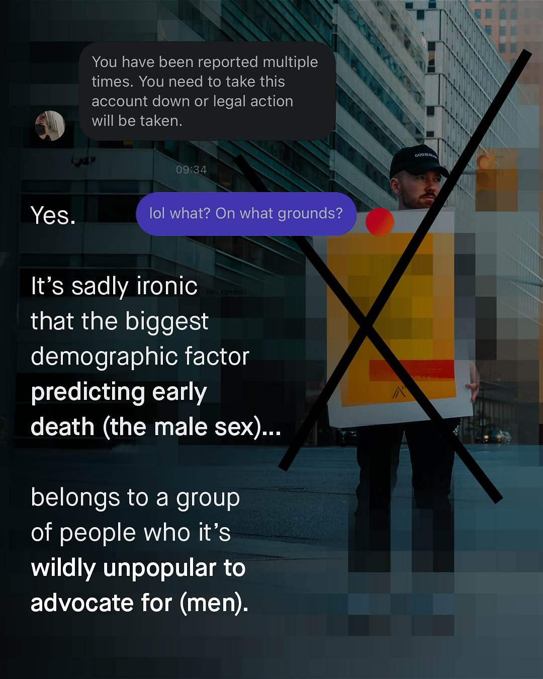 You have been reported multiple times. You need to take this account down or legal action will be taken: odi 09.34 Yes: lol what? On what grounds? It's sadly ironic _n that the biggest demographic factor predicting early death (the male sex): belongs to a group of people who it's wildly unpopular to advocate for (men):