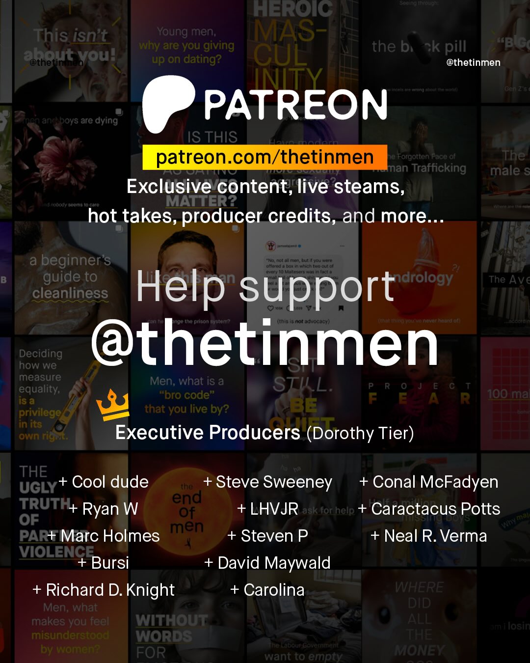 HEROIC This isnt Young men; MAS- why are you giving the bi ~k pill Kbus eotherut vou? up on dating? CUL @thetinmen INITY der 725 PATREON Afafe ~boys are dying ISTHIS patreon com/thetinmen Je Foigotten Face of The man Trafficking male $ Exclusive content; live steams, robod) S MATTER? hot takes, producer credits, and more__ a beginner's ee 7o ncaa Een 0 col guide to ndrology The Help Ave cleanliness support aFucted " @thetinmen Decidieg measure Men; what iS a STIL; R 0 TE G equality; "bro code" F E A R H100 ma privilege that you live by? BE in Its own rigr Executive Producers (Dorothy Tier) THE UGLY + Cool dude {" + Steve Sweeney + Conal McFadyen TRUTH+ Ryan W egd LHVJR ask forhelp + Caractacus Potts OF aiali PAR+ Marc Holmes men + Steven P Neal R. Verma VIOLENCE Bursi David Maywald + Richard D. Knight + Carolina WHERE Men; what DID makes you feel WITHOUT ALL 3 losin misunderstoad WORDS THE by women? FOR KaEcT4e CaCtneefttttetnt Iant t0 empty MONEY