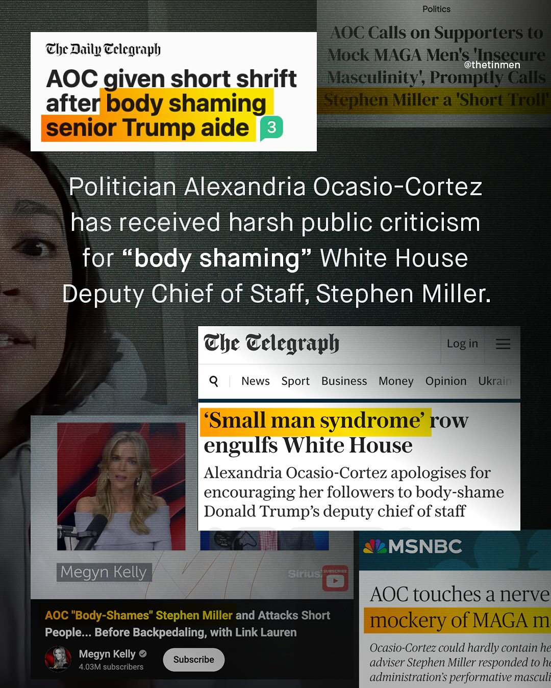 Politics AOC Calls on Supporters t0 Clc Daily @clcgraph Mock MAGA Men'ethetinmen e AOC given short shrift Maseulinity', Prompty Calls after body shaming Euephen Miller a 'Short'Hitell senior Trump aide 3 Politician Alexandria Ocasio-Cortez has received harsh public criticism for "body shaming White House Deputy Chief of Staff, Stephen Miller: @he Celegtaph Log in News Sport Business Money Opinion Ukrain 'Small man syndrome' row engulfs White House Alexandria Ocasio-Cortez apologises for encouraging her followers to body-shame Donald Trump's deputy chief of staff MSNBC Megyn Kelly Siug TCneug AOC touches a nerve AOC "Body-Shames" Stephen Miller and Attacks Short mockery of MAGA m People__ Before Backpedaling; with Link Lauren Megyn Kelly Ocasio-Cortez could hardly contain he Subscribe 4.03M subscribers adviser Stephen Miller responded to hc administration'$ performative masculi