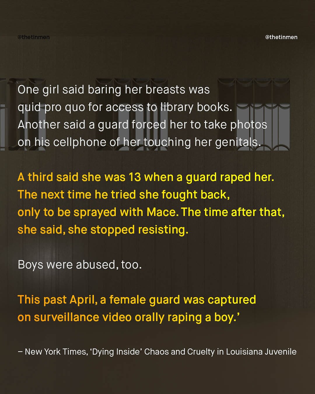 @thetinmen @thetinmen One girl said baring her breasts was quid pro quo for access to library books: Another said a guard forced her to take photos on his cellphone of her touching her genitals. A third said she was 13 when a guard raped her. The next time he tried she fought back, only to be sprayed with Mace. The time after that, she said, she stopped resisting: Boys were abused, too. This past April,a female guard was captured on surveillance video orally raping a boy:' New York Times, 'Dying Inside' Chaos and Cruelty in Louisiana Juvenile