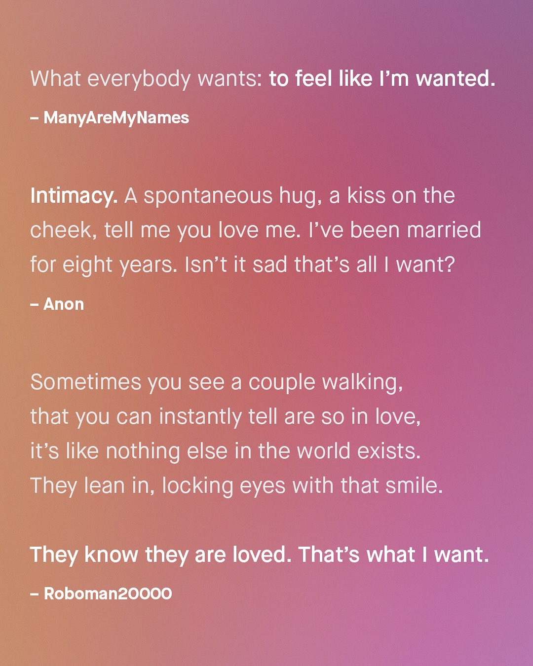 What everybody wants: to feel like Im wanted. ManyAreMyNames Intimacy: A spontaneous hug; a kiss on the cheek; tell me you love me: I've been married for eight years: Isn't it sad that's all [ want? Anon Sometimes you see a couple walking; that you can instantly tell are so in love, it's like nothing else in the world exists: They lean in; locking eyes with that smile: They know they are loved. That's what want Robomanzoooo