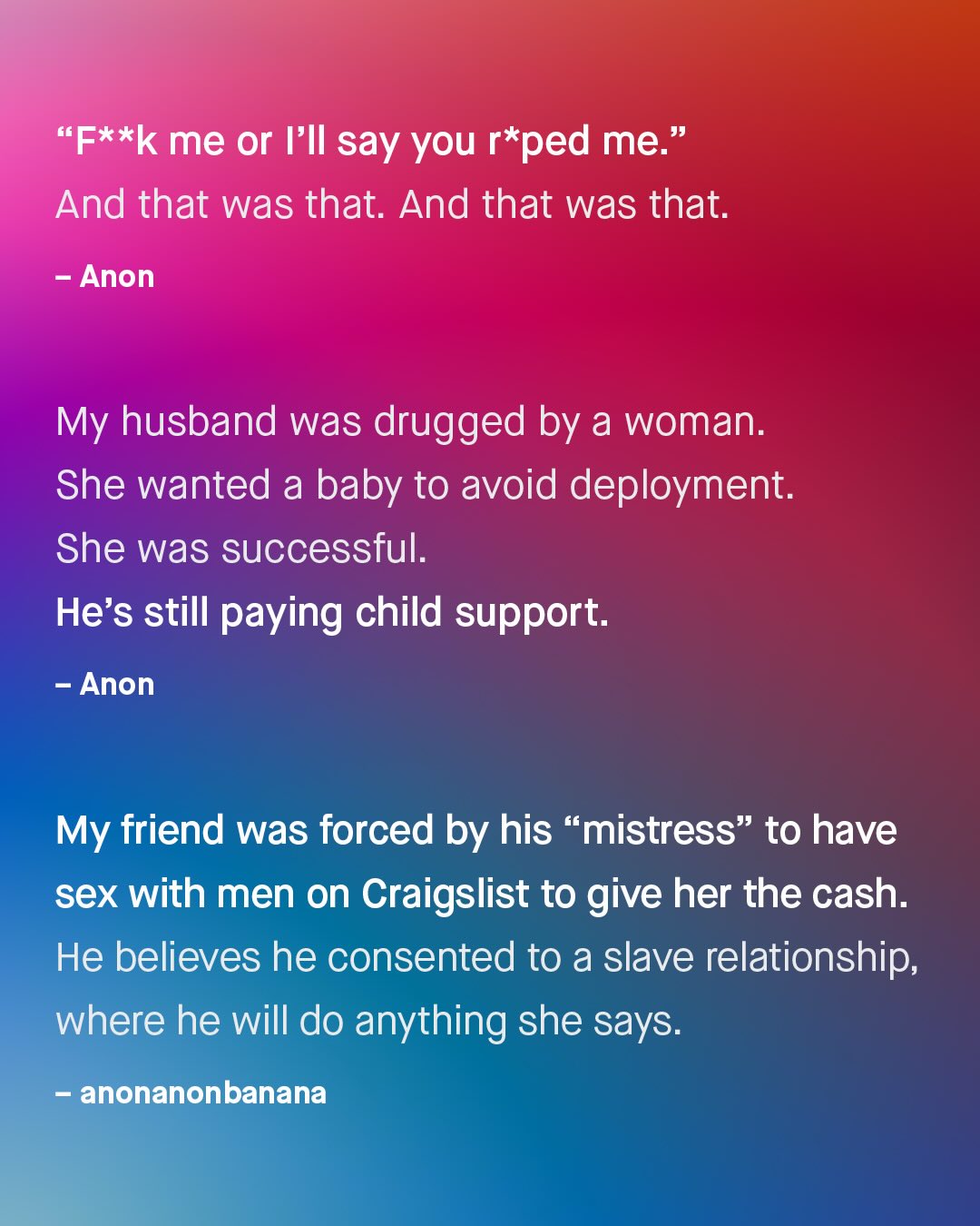 "F*xk me or FIl say you r*ped me: And that was that. And that was that: Anon My husband was drugged by a woman. She wanted a baby to avoid deployment. She was successful: He's still paying child support. Anon My friend was forced by his mistress" to have sex with men on Craigslist to give her the cash. He believes he consented to a slave relationship; where he will do anything she says: anonanonbanana