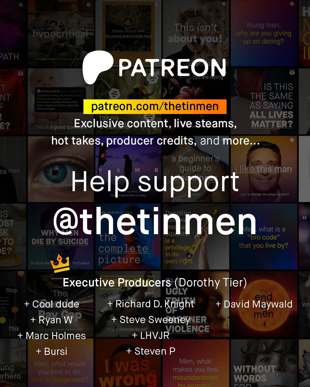 This isn't Young men; why are you giving about youl up on dating? Fineen Ballish Fitlel Rvpocritical Kla Youna Qvoryasinglc hout PATH PATREON Oreare Gying T NT F Anate IS THIS THE SAME patreon com/thetinmen AS SAYING ALL LIVES E2 This Exclusive content, live steams; 48 8 'good que MATTER? hot takes, producer credits, and more: Keatote Ettntiuete LDoY a beginner's 3S man M guide to ilike this man Help support Cn Ru chongo tha prsan Melen IS DST @thetinmen SK WH what is a the Is 4 bro code" TO DIE BY SUICIDE complete that you live by? E? privilege DnSua Bat Tanc picture own rigrta Executive Producers (Dorothy Tier) ~Stop The gurl UGLY (he + Cool dude Richard D. + David Maywald Knight Wh Ryan WP men + Steve Sweeney IER This Kinl Financtallabu VIOLENCE + Marc Holmes +LHVJR +Bursi + Steven P Men; whatwould Men; what ung Was ~you Iove t0 do; makes you feel WITHOUT rhero T8E Dl judgement? wrong misunderstood WORDS FT