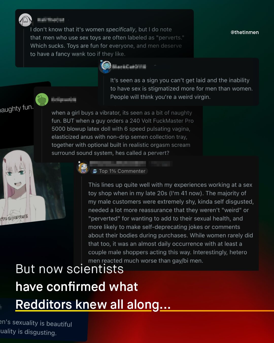 don't know that it'$ women specifically, but | do note that men who use sex toys are often labeled as "perverts Which sucks. Toys are fun for everyone, and men deserve to have a fancy Wank too if they like @thetinmen Eta Ja It's seen as a sign you can't get laid and the inability to have sex is stigmatized more for men than women: People will think you're a weird virgin. aughty fun: when a girl buys a vibrator; its seen as a bit of naughty fun: BUT when a guy orders a 240 Volt FuckMaster Pro 5000 blowup latex doll with 6 speed pulsating vagina elasticized anus with non-drip semen collection tray; together with optional built in realistic orgasm scream surround sound system; hes called a pervert? Top 1% Commenter This lines up quite well with my experiences working at a sex toy shop when in my late 20s (I'm 41now). The majority of my male customers were extremely shy; kinda self disgusted, needed a lot more reassurance that they weren't weird" or jue aperverd 'perverted" for wanting to add to their sexual health; and more likely to make self-deprecating jokes or comments about their bodies during purchases. While women rarely did that too, it was an almost daily occurrence with at least a couple male shoppers acting this way: Interestingly; hetero men reacted much worse than gaylbi men. But now scientists have confirmed what Redditors knew all along:. n's sexuality is beautiful uality is disgusting: