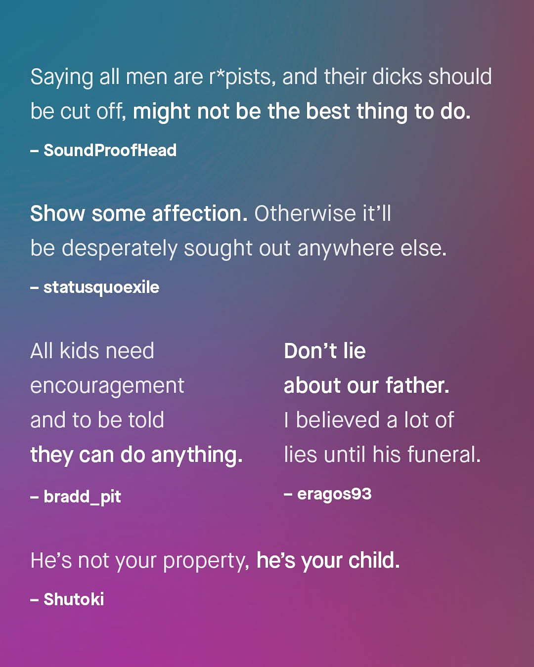 Saying all men are r*pists, and their dicks should be cut off, might not be the best thing to do. SoundProofHead Show some affection. Otherwise it' l be desperately sought out anywhere else. statusquoexile AIl kids need encouragement and to be told they can do anything: Don't lie about our father: believed a lot of lies until his funeral: bradd_pit eragos93 He's not your property; he's your child. Shutoki