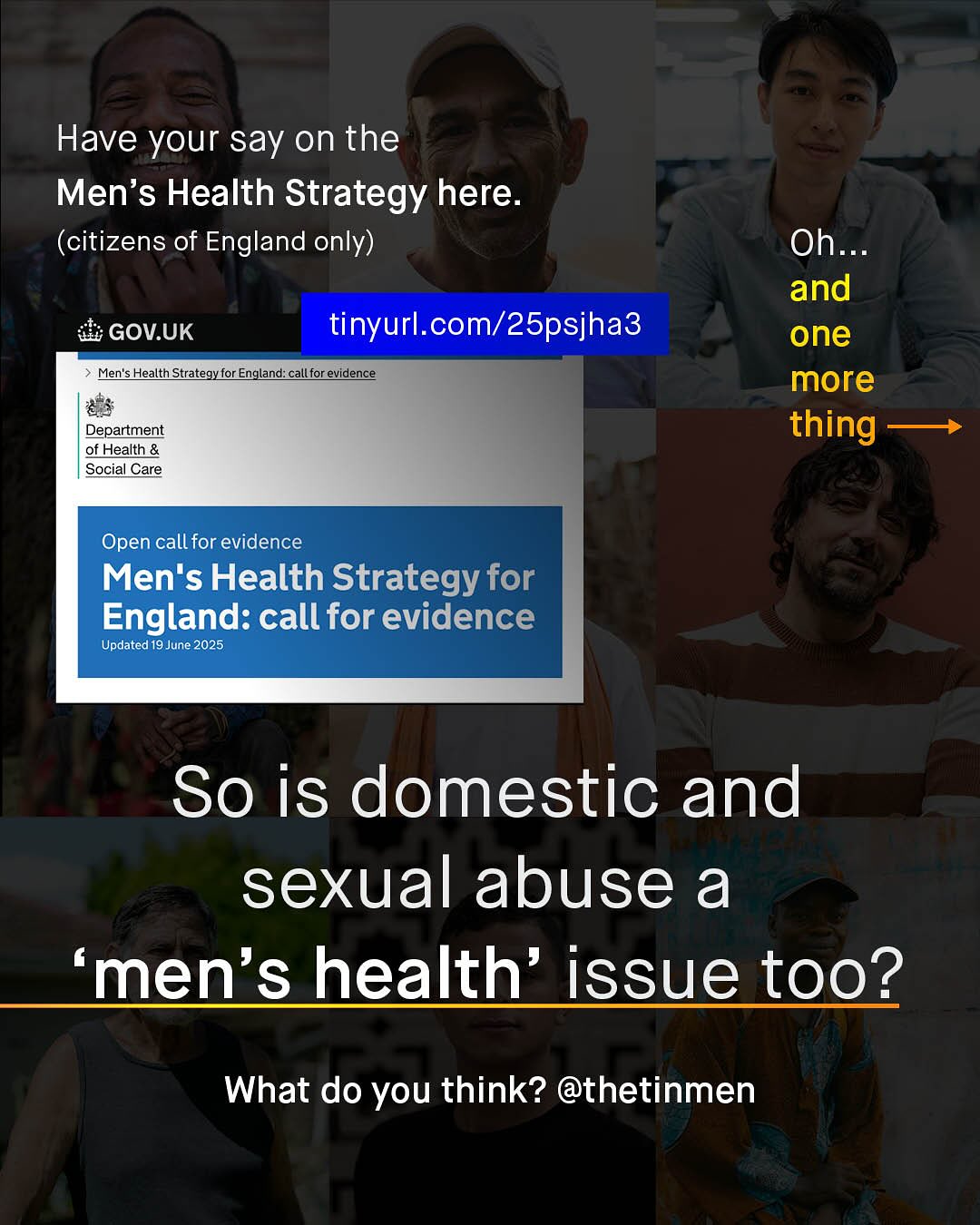 Have your say on the Men's Health Strategy here: (citizens of England only) Oh_ and one more thing GOV.UK tinyurl com/25psjha3 Men's Health Strategy for England: call for evidence Department of Health & Social Care Open call for evidence Men's Health Strategy for England: call for evidence Updated 19 June 2025 So is domestic and sexual abuse a 'men's health' issue tOo? What do you think? @thetinmen