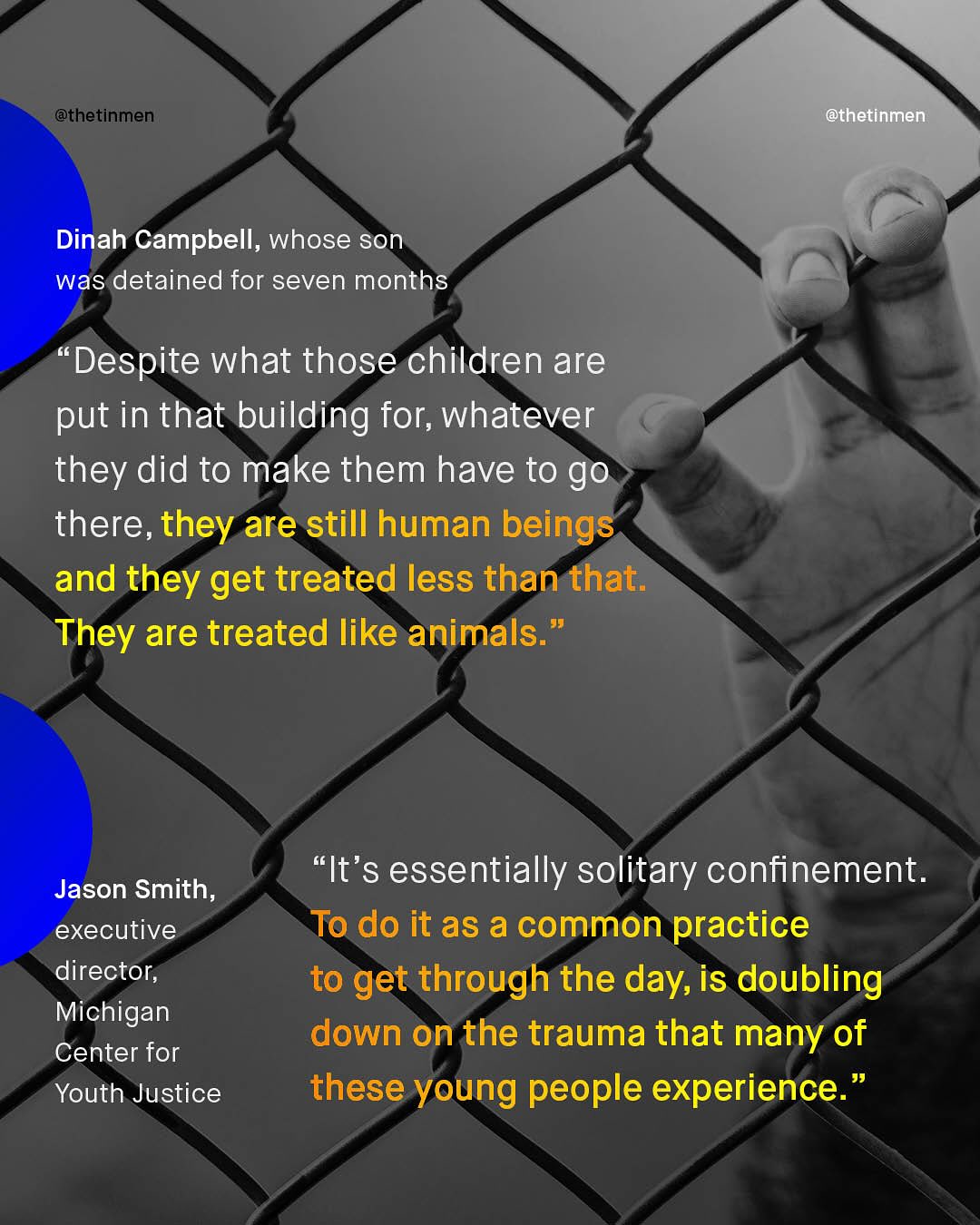 @thetinmen @thetinmen Dinah Campbell, whose son was detained for seven months Despite what those children are put in that building for; whatever they did to make them have to go there, they are still human beings and they get treated less than that: They are treated like animals: It's essentially solitary confinement_ To do it as a common practice to get through the day, is doubling down on the trauma that many of these young people experience. Jason Smith, executive director, Michigan Center for Youth Justice