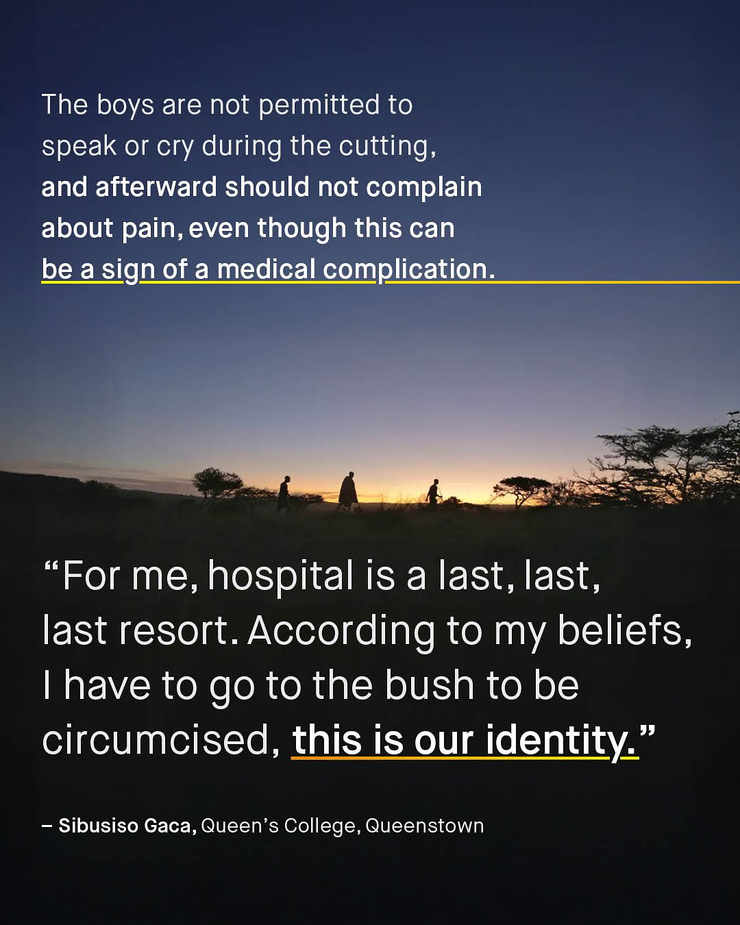 The boys are not permitted to speak or cry during the cutting, and afterward should not complain about pain, even though this can bea sign of a medical complication: 66 For me, hospital is a last, last, last resort_ According to my beliefs, Thave to go to the bush to be circumcised, this is our identity ' Sibusiso Gaca, Queen's College, Queenstown