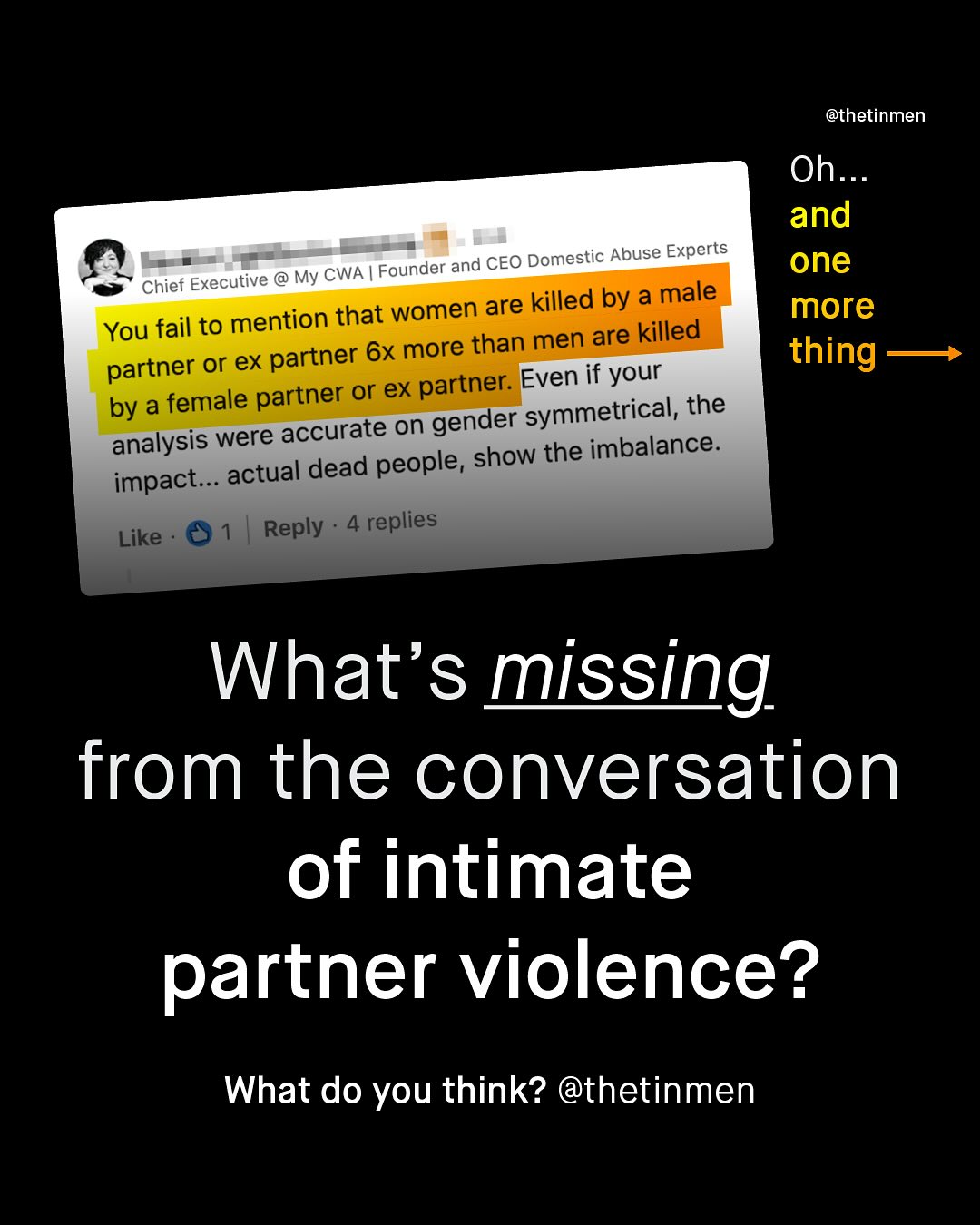 @thetinmen Oh_ and one more thing Founder and CEO Domestic Abuse Experts Chief Executive @ My CWA women are killed by a male You fail to mention that men are killed or ex partner 6x more than partner or ex partner: Even if your by a female partner gender symmetrical, the analysis were accurate on dead people, show the imbalance: impact_ actual Reply replies Like What's missing from the conversation of intimate partner violence? What do you think? @thetinmen