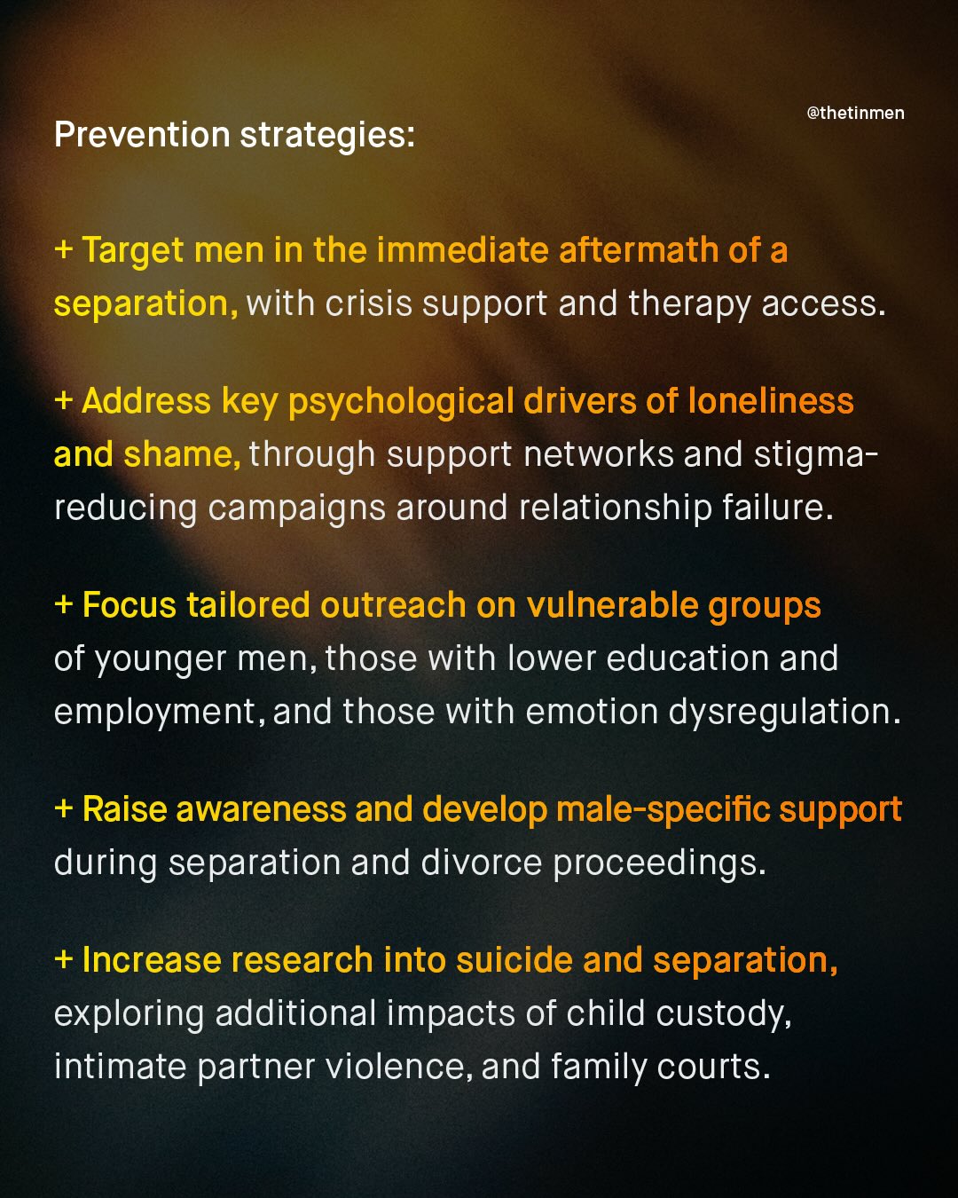 @thetinmen Prevention strategies: + Target men in the immediate aftermath of a separation, with crisis support and therapy access. Address key psychological drivers of loneliness and shame,through support networks and stigma- reducing campaigns around relationship failure. +Focus tailored outreach on vulnerable groups of younger men, those with lower education and employment,and those with emotion dysregulation. + Raise awareness and develop male-specific support during separation and divorce proceedings: + Increase research into suicide and separation, exploring additional impacts of child custody, intimate partner violence, and family courts.