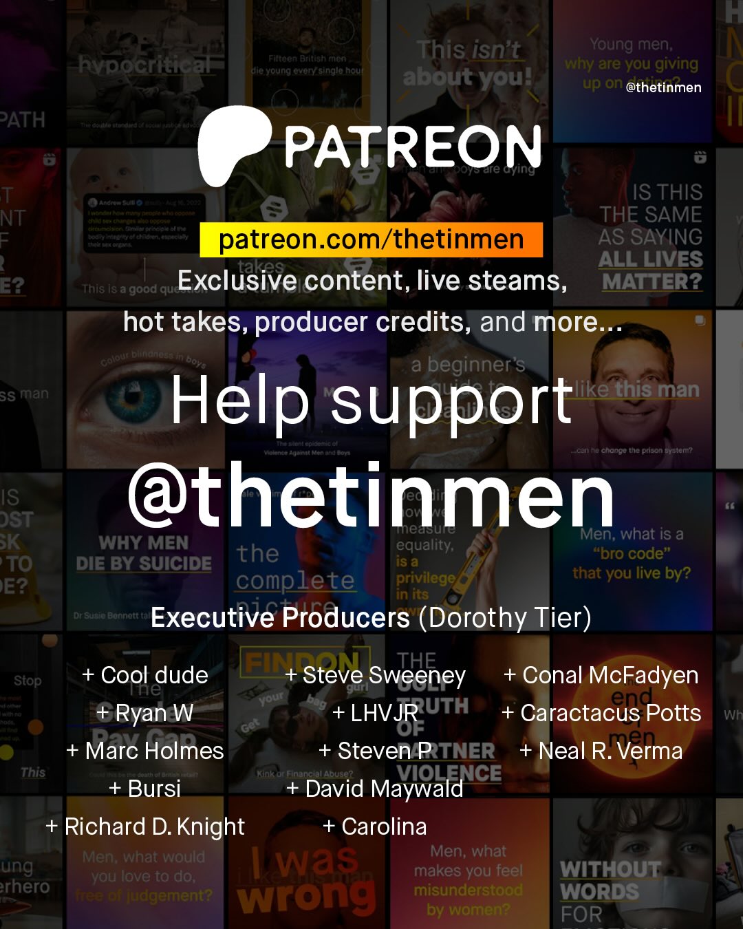 T This isn't Young men; why are you giving about youl up an @thetinmen FtnOCn Btltealtnan hypocritical alc Young ovoryasinglo houf PATH PATREON ale Gying T NT = Anand 3 IS THIS THE SAME t ctt Heiteetoninrcnehi patreon com/thetinmen AS SAYING takes ALL LIVES E2 This I8 a 'good que Exclusive content, live steams, MATTER? hot takes, producer credits, and more. entate Leu Doye a beginner's SS man like this man Help support AC ctonko the prson Gylenn @thetinmen IST SK WHY MEN MMen; what iS a the equality; iS a "bro code" TO DIE BY SUICIDE complete privilege that you live by? EE? in its Dr Su9t Banrett Executive Producers (Dorothy Tier) ~Stop; + Cool dude El + Steve Sweeney + Conal McFadyen Te Nour gurt eng_ +Ryan W + LHVJR UTH + Caractacus Potts Wh OF + Marc Holmes + Steven PTNER + Neal R. .Verma This Finince AbuSO? Bursi David Maywald ICE Richard D. Knight + Carolina Men; what would Men; what ung Was you love to do; makes you feel WITHOUT rhero WuC; wrong misunderstood WORDS by women? FOR