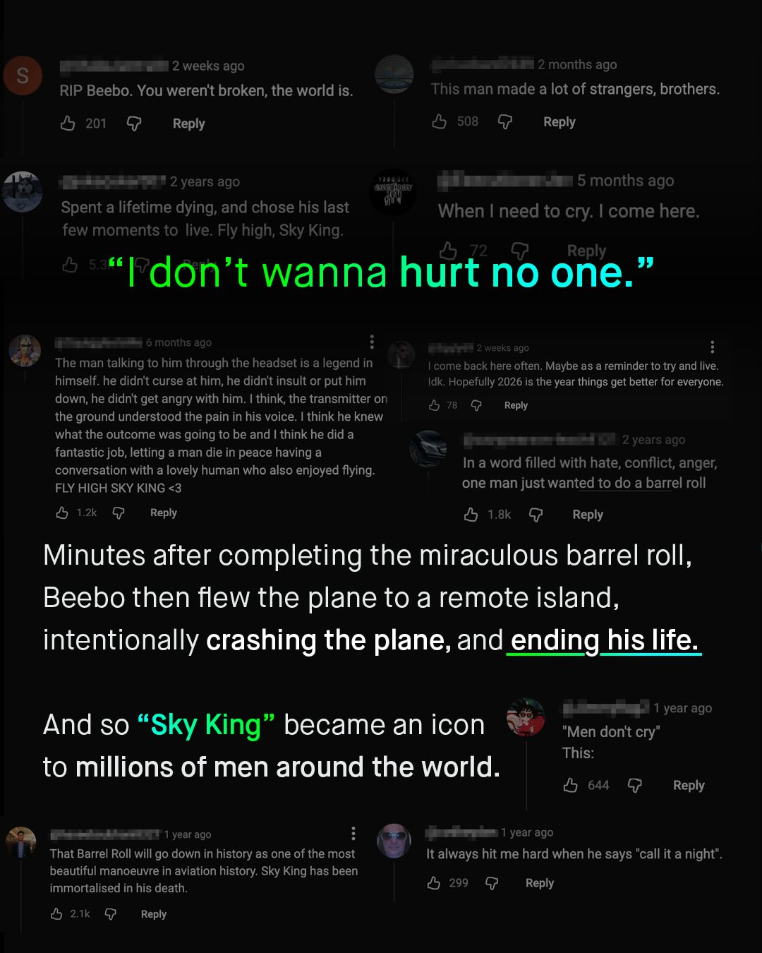 2 weeks ago 2 months ago S RIP Beebo. You werent broken; the world is. This man made a lot of strangers, brothers. 508 G Reply 201 G Reply '2 years ago 5 months ago When | need to cry: I come here Spent a lifetime dying; and chose his last few moments to live: Fly high; Sky King 72 Reply 54 99 Idon't wanna hurt no one. 6 months ago weeks ago The man talking to him through the headset is a legend in himself: he didnt curse at him; he didnt insult or put him down; he didnt get angry with him Ithink, the transmitter on the ground understood the pain in his voice_ Ithink he knew what the outcome was going to be and ! think he did a fantastic job; letting a man die in peace having a conversation with a lovely human who also enjoyed flying: FLY HIGH SKY KING <3 5 1.2k Reply come back here often: Maybe as a reminder to try and live: Idk Hopefully 2026 is the year things get better for everyone: 5 78 5 Reply "2 years ago In a word filled with hate, conflict; anger; one man just wanted to do a barrel roll 0 1.8k G Reply Minutes after completing the miraculous barrel roll;, Beebo then flew the plane to a remote island, intentionally crashing the plane, and ending_his life year ago "Men dont cry" This: And so "Sky King became an icon to millions of men around the world. 05 644 Y Reply year ago year ago That Barrel Roll will go down in history as one of the most beautiful manoeuvre in aviation history: Sky King has been immortalised in his death: 0 21k G Reply It always hit me hard when he says "call it a night". 05 299 G Reply