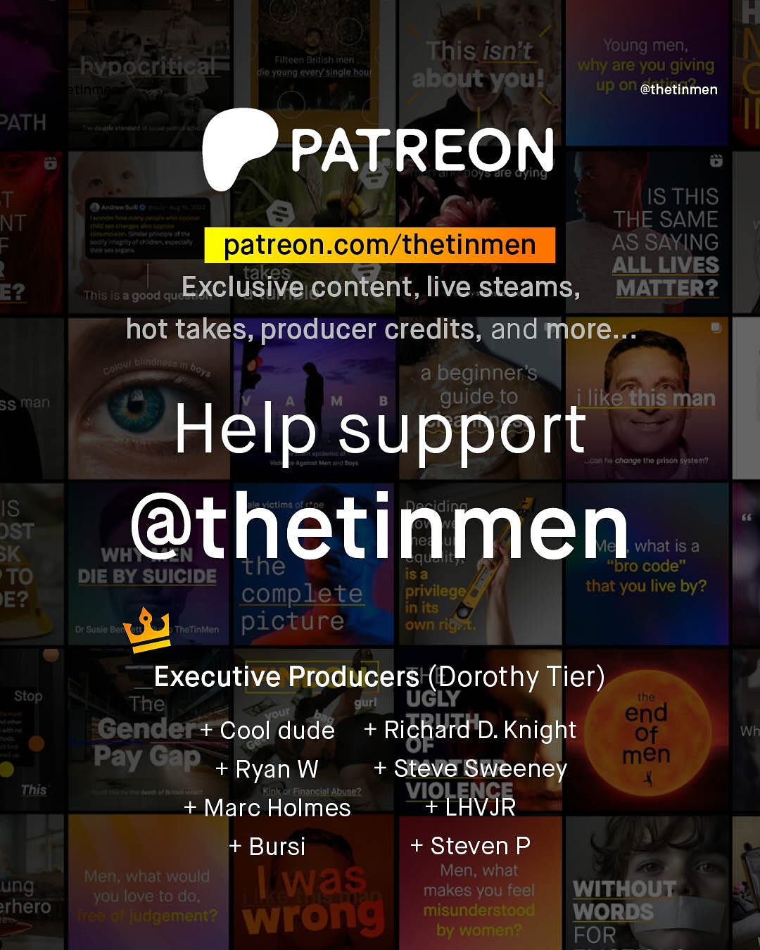 K This isn't Young men; why are you giving about you? up an @thetinmen Filteen Dadalsh rron Rypocritical Keralnaanit SuFa Yertng %vory_ainglo Rouf PATH PATREON are G T NT 1 E2 Ste IS THIS THE SAME patreon com/thetinmen AS SAYING takes ALL LIVES This Is a good que Exclusive content, live steams, MATTER? hot takes, producer credits and more Keue Dhftno ai beginner's SS man guide to ilike this man Help support hu Cltoriou to ptjen BYeler? IS DST @thetinmen K WH" what iS a the iS & "Dro code" TO DIE BY SUICIDE complete privilege that you live by? E? in its CSdo Thattataen picture own rigat Executive Producers (Dorothy Tier) ~Stop The gurl UGLY the A end Gender + Cool dude + Richard = D. Knight Of Pay Gap men Ryan W Steve Sweeney This At2 + Marc Holmes VIP LHVJR + Bursi + Steven P Men; what would was Men; what ung you love to do; makes you feel WITHOUT rhero TTaetet jdgement? wrong misunderstood WORDS by women? FOR Wh