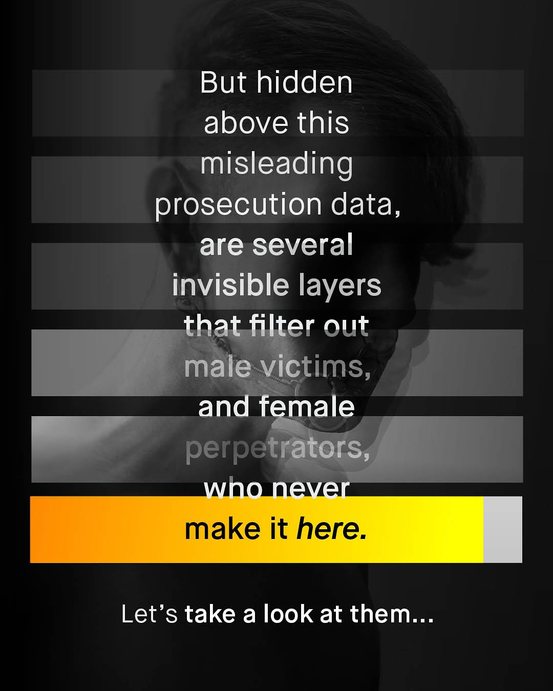 But hidden above this misleading prosecution data, are several invisible layers that filter out male victims, and female perpetrators; who never make it here: Let's take a look at them:..