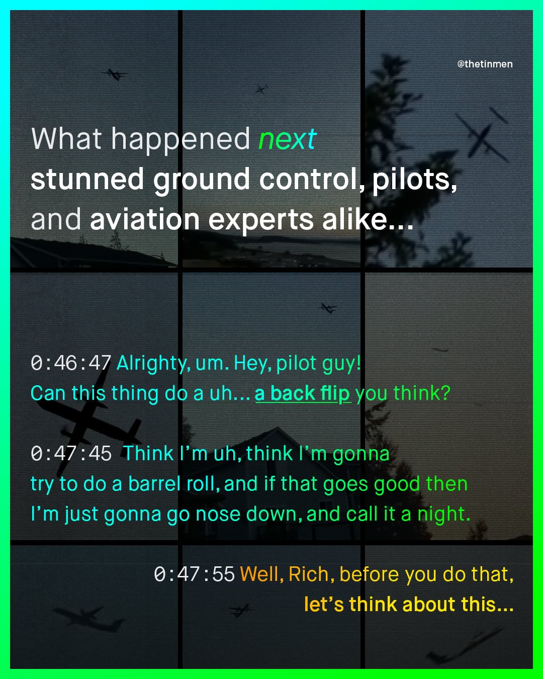 @thetinmen What happened next stunned ground control, pilots, and aviation experts alike _. 0.46.47 Alrighty, um. Hey; pilot guyl Can this thing do a uh...a back flip you think? 0.47:45 Think /'m uh, think /'m gonna try to do a barrel roll,and if that goes good then Fm just gonna go nose down,and call it a night. 0.47 : 55 Well, Rich, before You do that, let's think about this_.